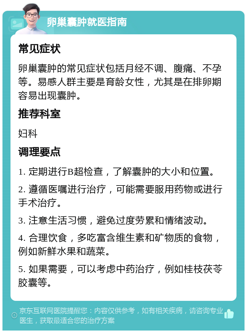 卵巢囊肿就医指南 常见症状 卵巢囊肿的常见症状包括月经不调、腹痛、不孕等。易感人群主要是育龄女性，尤其是在排卵期容易出现囊肿。 推荐科室 妇科 调理要点 1. 定期进行B超检查，了解囊肿的大小和位置。 2. 遵循医嘱进行治疗，可能需要服用药物或进行手术治疗。 3. 注意生活习惯，避免过度劳累和情绪波动。 4. 合理饮食，多吃富含维生素和矿物质的食物，例如新鲜水果和蔬菜。 5. 如果需要，可以考虑中药治疗，例如桂枝茯苓胶囊等。