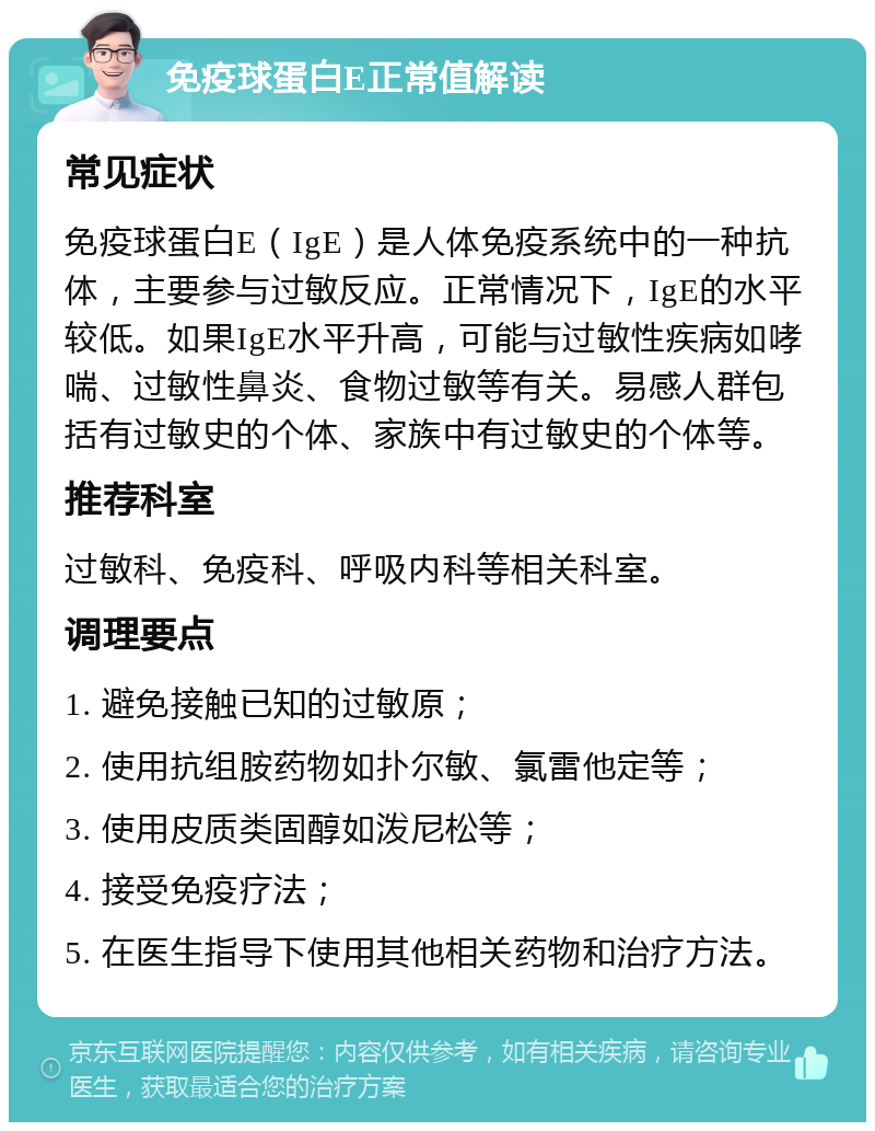 免疫球蛋白E正常值解读 常见症状 免疫球蛋白E（IgE）是人体免疫系统中的一种抗体，主要参与过敏反应。正常情况下，IgE的水平较低。如果IgE水平升高，可能与过敏性疾病如哮喘、过敏性鼻炎、食物过敏等有关。易感人群包括有过敏史的个体、家族中有过敏史的个体等。 推荐科室 过敏科、免疫科、呼吸内科等相关科室。 调理要点 1. 避免接触已知的过敏原； 2. 使用抗组胺药物如扑尔敏、氯雷他定等； 3. 使用皮质类固醇如泼尼松等； 4. 接受免疫疗法； 5. 在医生指导下使用其他相关药物和治疗方法。