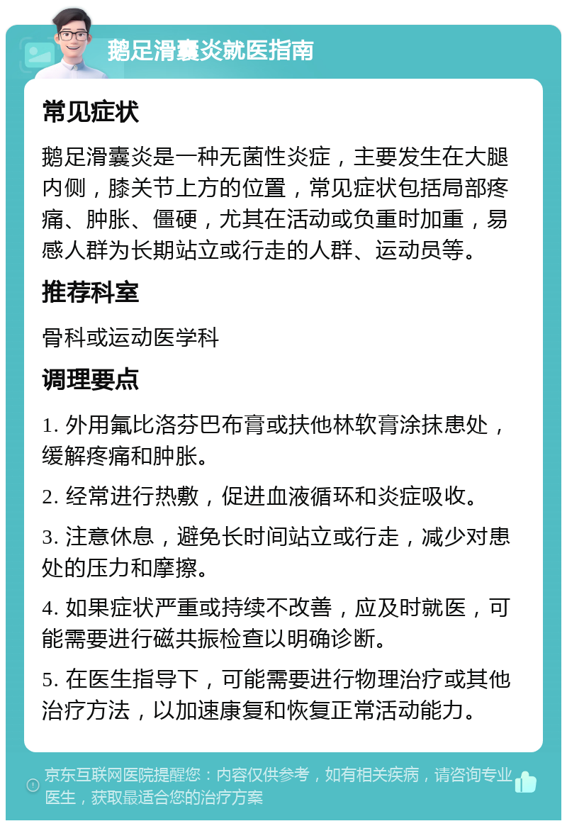 鹅足滑囊炎就医指南 常见症状 鹅足滑囊炎是一种无菌性炎症，主要发生在大腿内侧，膝关节上方的位置，常见症状包括局部疼痛、肿胀、僵硬，尤其在活动或负重时加重，易感人群为长期站立或行走的人群、运动员等。 推荐科室 骨科或运动医学科 调理要点 1. 外用氟比洛芬巴布膏或扶他林软膏涂抹患处，缓解疼痛和肿胀。 2. 经常进行热敷，促进血液循环和炎症吸收。 3. 注意休息，避免长时间站立或行走，减少对患处的压力和摩擦。 4. 如果症状严重或持续不改善，应及时就医，可能需要进行磁共振检查以明确诊断。 5. 在医生指导下，可能需要进行物理治疗或其他治疗方法，以加速康复和恢复正常活动能力。