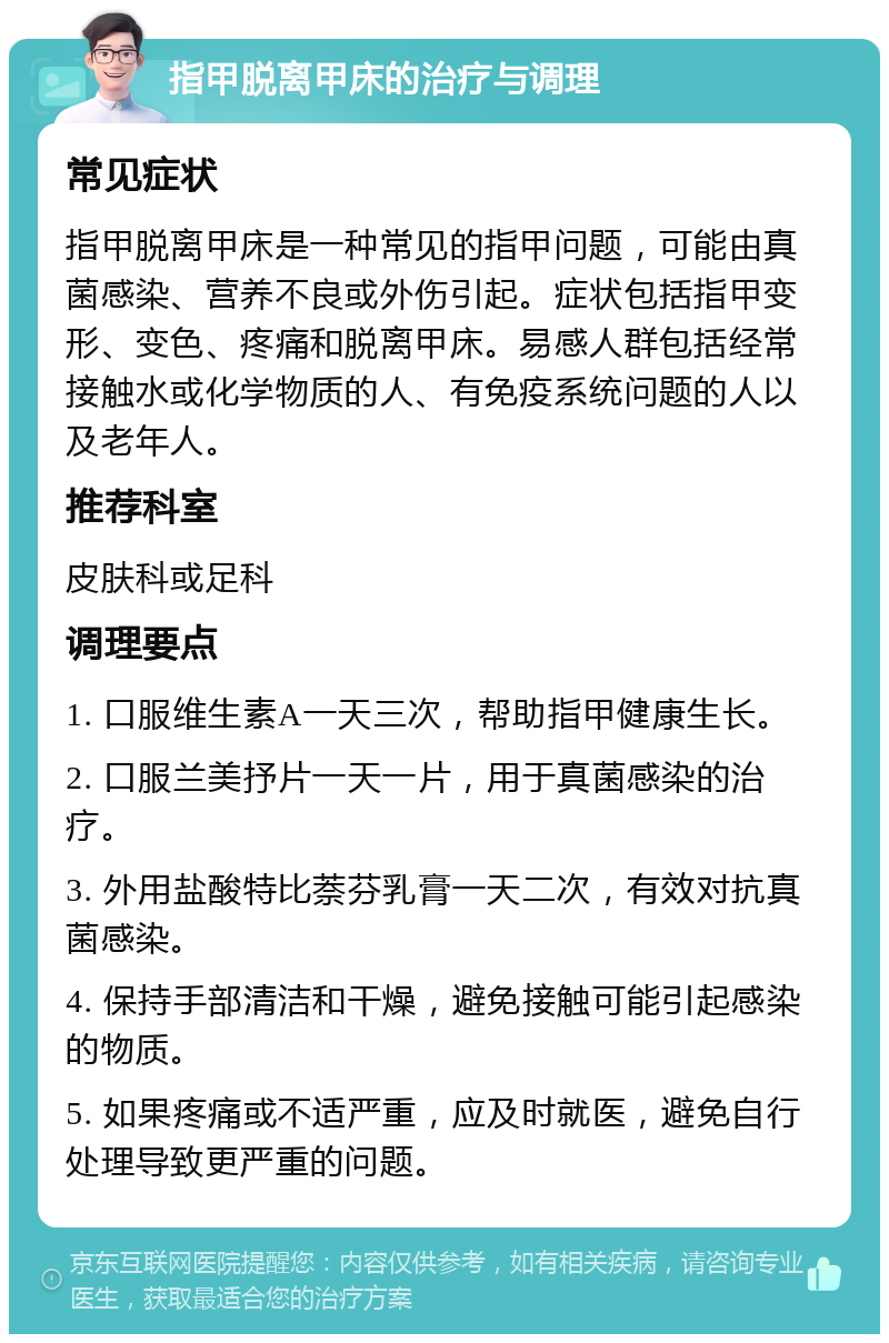 指甲脱离甲床的治疗与调理 常见症状 指甲脱离甲床是一种常见的指甲问题，可能由真菌感染、营养不良或外伤引起。症状包括指甲变形、变色、疼痛和脱离甲床。易感人群包括经常接触水或化学物质的人、有免疫系统问题的人以及老年人。 推荐科室 皮肤科或足科 调理要点 1. 口服维生素A一天三次，帮助指甲健康生长。 2. 口服兰美抒片一天一片，用于真菌感染的治疗。 3. 外用盐酸特比萘芬乳膏一天二次，有效对抗真菌感染。 4. 保持手部清洁和干燥，避免接触可能引起感染的物质。 5. 如果疼痛或不适严重，应及时就医，避免自行处理导致更严重的问题。