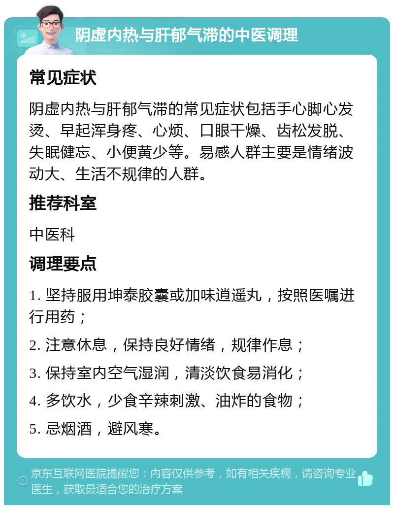 阴虚内热与肝郁气滞的中医调理 常见症状 阴虚内热与肝郁气滞的常见症状包括手心脚心发烫、早起浑身疼、心烦、口眼干燥、齿松发脱、失眠健忘、小便黄少等。易感人群主要是情绪波动大、生活不规律的人群。 推荐科室 中医科 调理要点 1. 坚持服用坤泰胶囊或加味逍遥丸，按照医嘱进行用药； 2. 注意休息，保持良好情绪，规律作息； 3. 保持室内空气湿润，清淡饮食易消化； 4. 多饮水，少食辛辣刺激、油炸的食物； 5. 忌烟酒，避风寒。