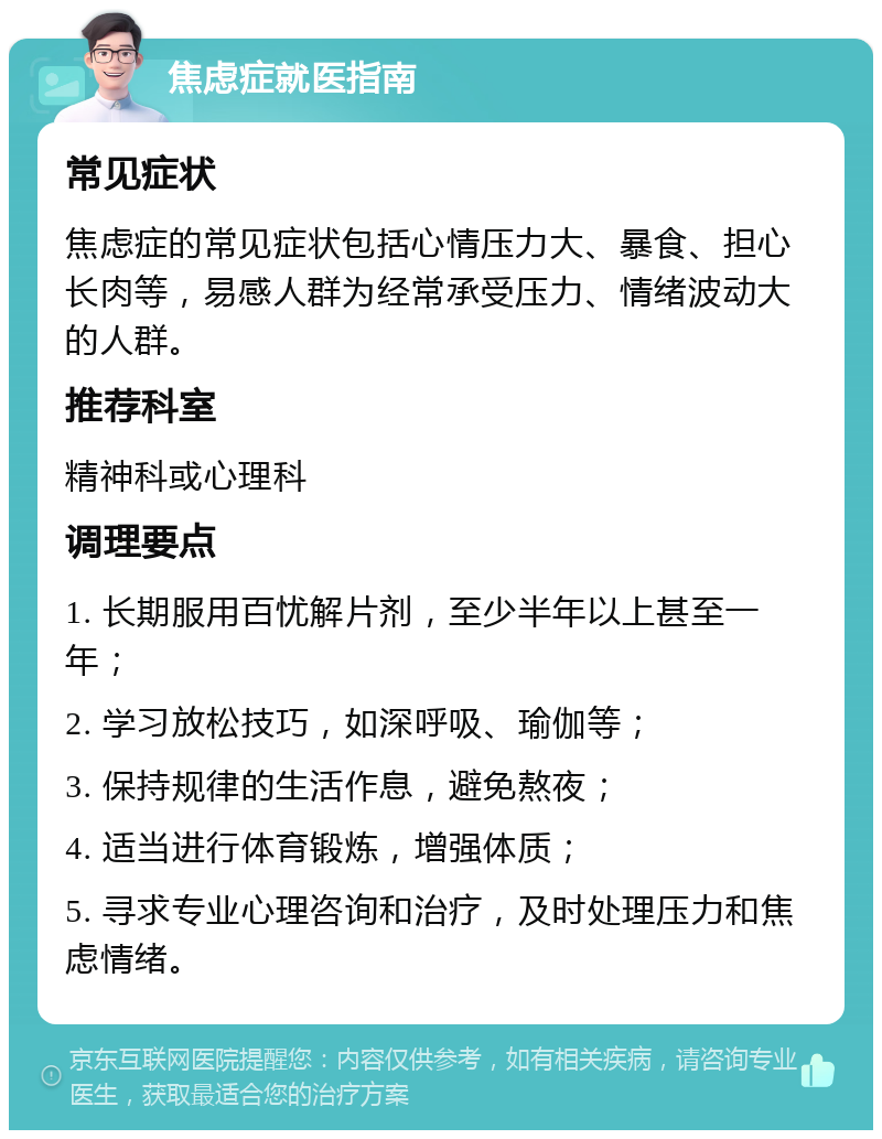 焦虑症就医指南 常见症状 焦虑症的常见症状包括心情压力大、暴食、担心长肉等，易感人群为经常承受压力、情绪波动大的人群。 推荐科室 精神科或心理科 调理要点 1. 长期服用百忧解片剂，至少半年以上甚至一年； 2. 学习放松技巧，如深呼吸、瑜伽等； 3. 保持规律的生活作息，避免熬夜； 4. 适当进行体育锻炼，增强体质； 5. 寻求专业心理咨询和治疗，及时处理压力和焦虑情绪。