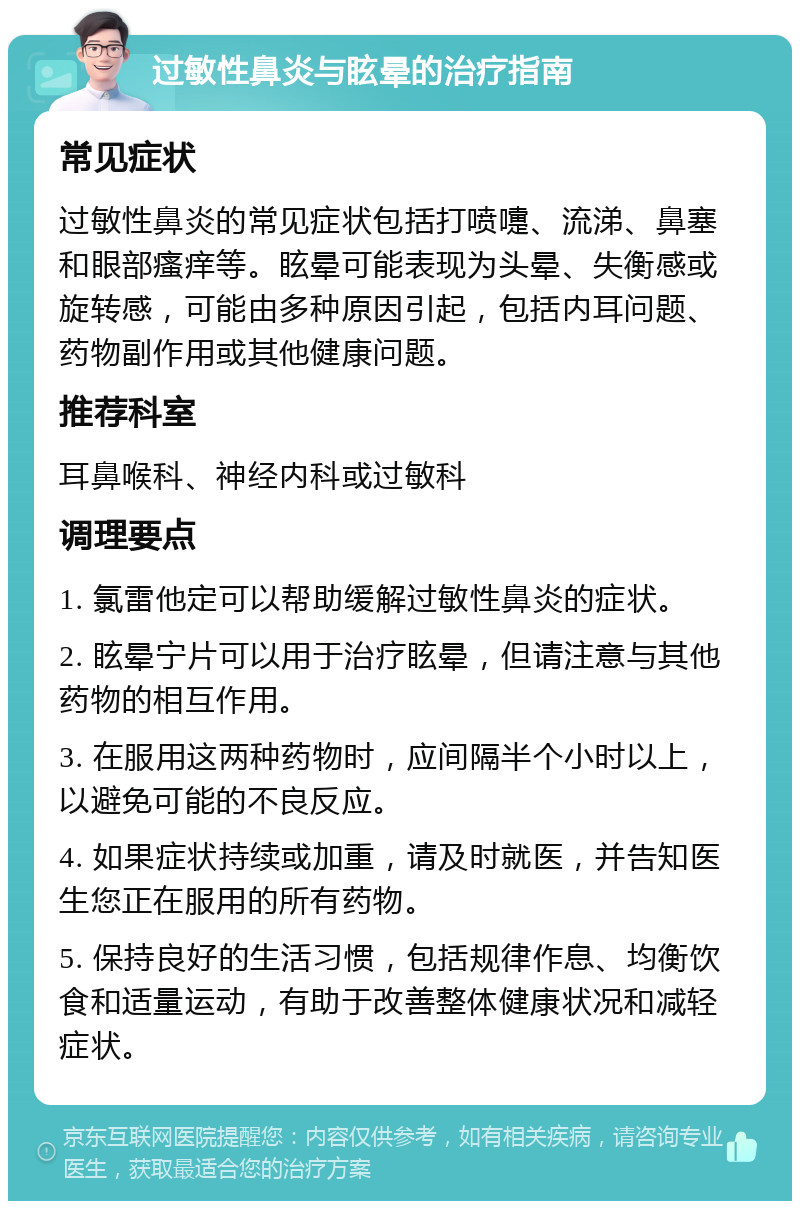 过敏性鼻炎与眩晕的治疗指南 常见症状 过敏性鼻炎的常见症状包括打喷嚏、流涕、鼻塞和眼部瘙痒等。眩晕可能表现为头晕、失衡感或旋转感，可能由多种原因引起，包括内耳问题、药物副作用或其他健康问题。 推荐科室 耳鼻喉科、神经内科或过敏科 调理要点 1. 氯雷他定可以帮助缓解过敏性鼻炎的症状。 2. 眩晕宁片可以用于治疗眩晕，但请注意与其他药物的相互作用。 3. 在服用这两种药物时，应间隔半个小时以上，以避免可能的不良反应。 4. 如果症状持续或加重，请及时就医，并告知医生您正在服用的所有药物。 5. 保持良好的生活习惯，包括规律作息、均衡饮食和适量运动，有助于改善整体健康状况和减轻症状。