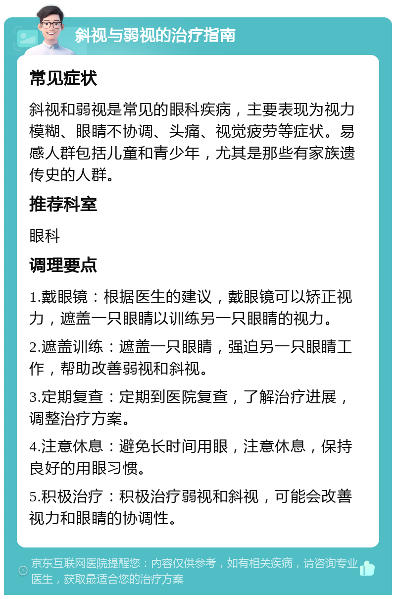 斜视与弱视的治疗指南 常见症状 斜视和弱视是常见的眼科疾病，主要表现为视力模糊、眼睛不协调、头痛、视觉疲劳等症状。易感人群包括儿童和青少年，尤其是那些有家族遗传史的人群。 推荐科室 眼科 调理要点 1.戴眼镜：根据医生的建议，戴眼镜可以矫正视力，遮盖一只眼睛以训练另一只眼睛的视力。 2.遮盖训练：遮盖一只眼睛，强迫另一只眼睛工作，帮助改善弱视和斜视。 3.定期复查：定期到医院复查，了解治疗进展，调整治疗方案。 4.注意休息：避免长时间用眼，注意休息，保持良好的用眼习惯。 5.积极治疗：积极治疗弱视和斜视，可能会改善视力和眼睛的协调性。