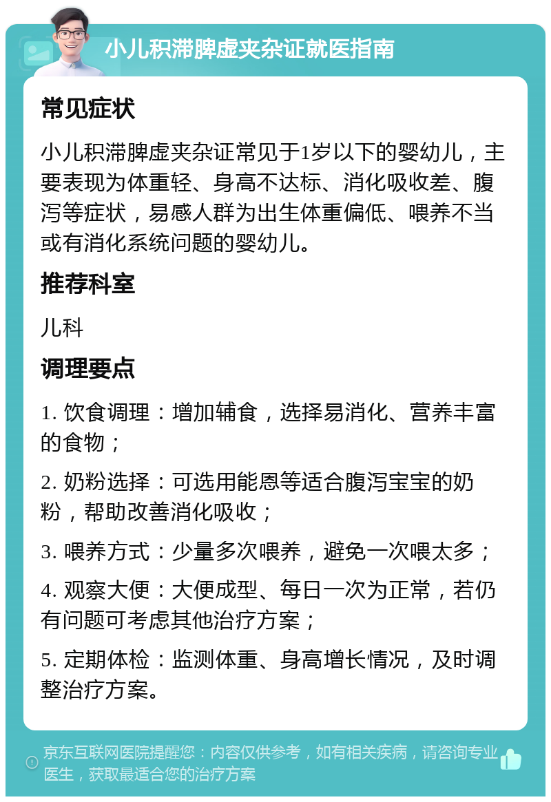 小儿积滞脾虚夹杂证就医指南 常见症状 小儿积滞脾虚夹杂证常见于1岁以下的婴幼儿，主要表现为体重轻、身高不达标、消化吸收差、腹泻等症状，易感人群为出生体重偏低、喂养不当或有消化系统问题的婴幼儿。 推荐科室 儿科 调理要点 1. 饮食调理：增加辅食，选择易消化、营养丰富的食物； 2. 奶粉选择：可选用能恩等适合腹泻宝宝的奶粉，帮助改善消化吸收； 3. 喂养方式：少量多次喂养，避免一次喂太多； 4. 观察大便：大便成型、每日一次为正常，若仍有问题可考虑其他治疗方案； 5. 定期体检：监测体重、身高增长情况，及时调整治疗方案。