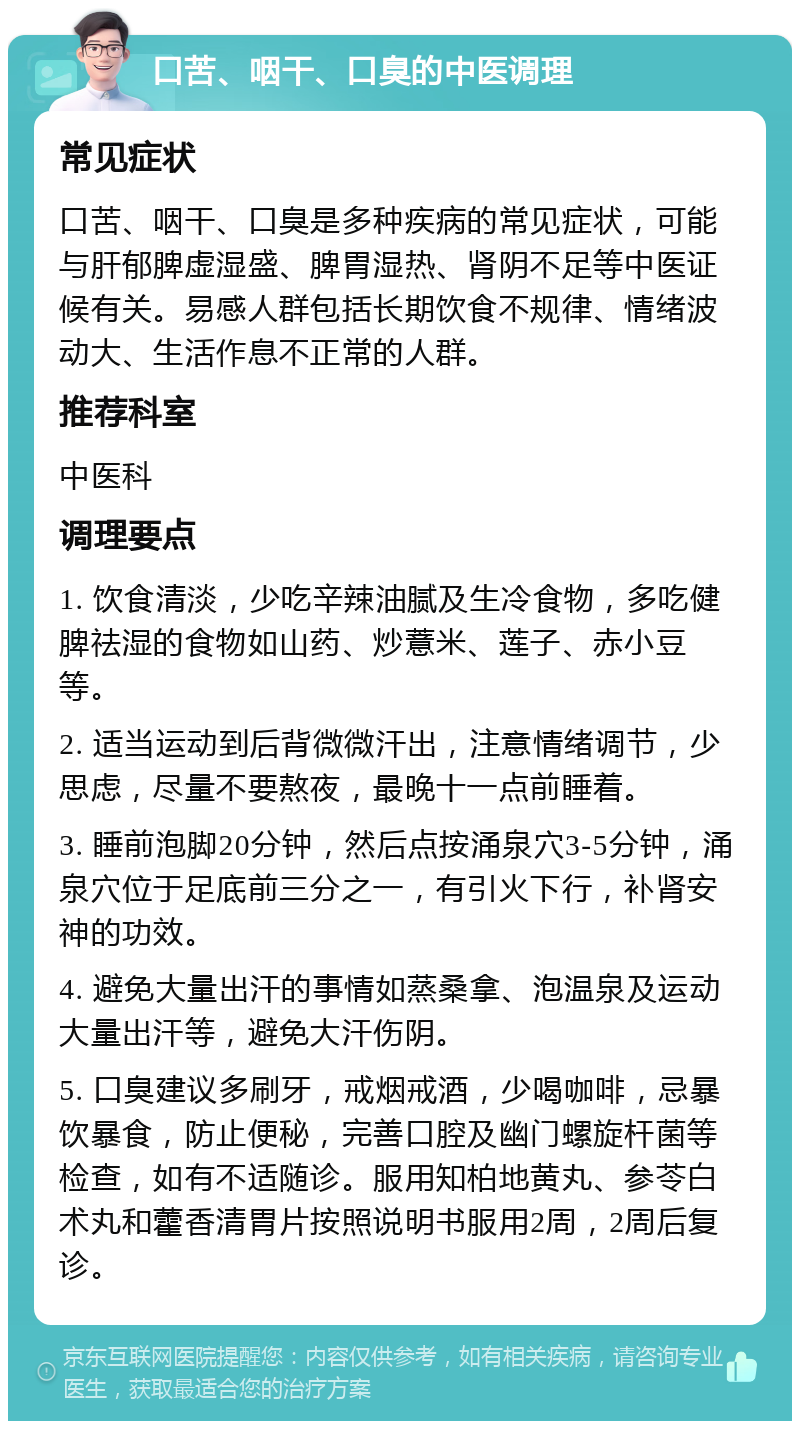 口苦、咽干、口臭的中医调理 常见症状 口苦、咽干、口臭是多种疾病的常见症状，可能与肝郁脾虚湿盛、脾胃湿热、肾阴不足等中医证候有关。易感人群包括长期饮食不规律、情绪波动大、生活作息不正常的人群。 推荐科室 中医科 调理要点 1. 饮食清淡，少吃辛辣油腻及生冷食物，多吃健脾祛湿的食物如山药、炒薏米、莲子、赤小豆等。 2. 适当运动到后背微微汗出，注意情绪调节，少思虑，尽量不要熬夜，最晚十一点前睡着。 3. 睡前泡脚20分钟，然后点按涌泉穴3-5分钟，涌泉穴位于足底前三分之一，有引火下行，补肾安神的功效。 4. 避免大量出汗的事情如蒸桑拿、泡温泉及运动大量出汗等，避免大汗伤阴。 5. 口臭建议多刷牙，戒烟戒酒，少喝咖啡，忌暴饮暴食，防止便秘，完善口腔及幽门螺旋杆菌等检查，如有不适随诊。服用知柏地黄丸、参苓白术丸和藿香清胃片按照说明书服用2周，2周后复诊。