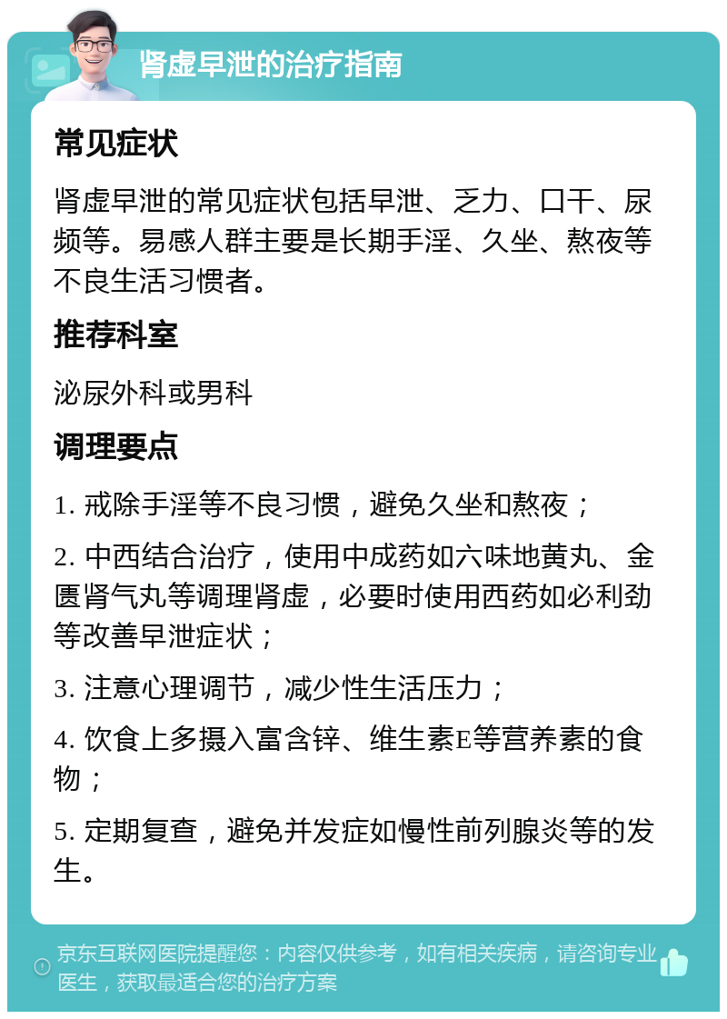 肾虚早泄的治疗指南 常见症状 肾虚早泄的常见症状包括早泄、乏力、口干、尿频等。易感人群主要是长期手淫、久坐、熬夜等不良生活习惯者。 推荐科室 泌尿外科或男科 调理要点 1. 戒除手淫等不良习惯，避免久坐和熬夜； 2. 中西结合治疗，使用中成药如六味地黄丸、金匮肾气丸等调理肾虚，必要时使用西药如必利劲等改善早泄症状； 3. 注意心理调节，减少性生活压力； 4. 饮食上多摄入富含锌、维生素E等营养素的食物； 5. 定期复查，避免并发症如慢性前列腺炎等的发生。