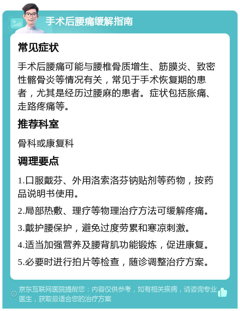 手术后腰痛缓解指南 常见症状 手术后腰痛可能与腰椎骨质增生、筋膜炎、致密性髂骨炎等情况有关，常见于手术恢复期的患者，尤其是经历过腰麻的患者。症状包括胀痛、走路疼痛等。 推荐科室 骨科或康复科 调理要点 1.口服戴芬、外用洛索洛芬钠贴剂等药物，按药品说明书使用。 2.局部热敷、理疗等物理治疗方法可缓解疼痛。 3.戴护腰保护，避免过度劳累和寒凉刺激。 4.适当加强营养及腰背肌功能锻炼，促进康复。 5.必要时进行拍片等检查，随诊调整治疗方案。