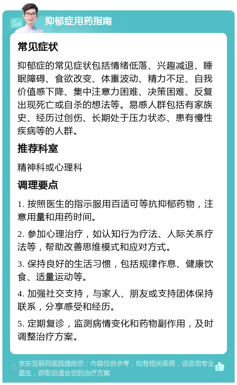 抑郁症用药指南 常见症状 抑郁症的常见症状包括情绪低落、兴趣减退、睡眠障碍、食欲改变、体重波动、精力不足、自我价值感下降、集中注意力困难、决策困难、反复出现死亡或自杀的想法等。易感人群包括有家族史、经历过创伤、长期处于压力状态、患有慢性疾病等的人群。 推荐科室 精神科或心理科 调理要点 1. 按照医生的指示服用百适可等抗抑郁药物，注意用量和用药时间。 2. 参加心理治疗，如认知行为疗法、人际关系疗法等，帮助改善思维模式和应对方式。 3. 保持良好的生活习惯，包括规律作息、健康饮食、适量运动等。 4. 加强社交支持，与家人、朋友或支持团体保持联系，分享感受和经历。 5. 定期复诊，监测病情变化和药物副作用，及时调整治疗方案。