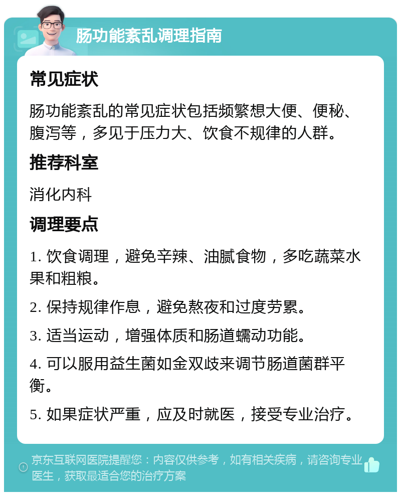 肠功能紊乱调理指南 常见症状 肠功能紊乱的常见症状包括频繁想大便、便秘、腹泻等，多见于压力大、饮食不规律的人群。 推荐科室 消化内科 调理要点 1. 饮食调理，避免辛辣、油腻食物，多吃蔬菜水果和粗粮。 2. 保持规律作息，避免熬夜和过度劳累。 3. 适当运动，增强体质和肠道蠕动功能。 4. 可以服用益生菌如金双歧来调节肠道菌群平衡。 5. 如果症状严重，应及时就医，接受专业治疗。