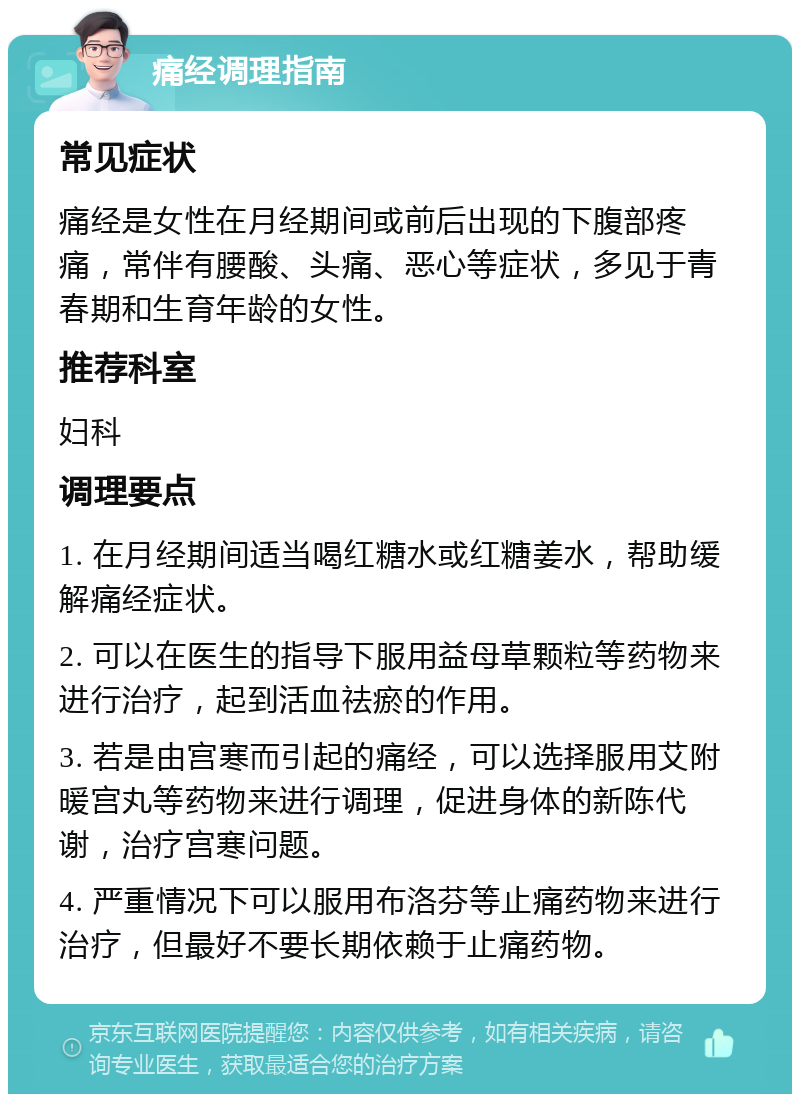 痛经调理指南 常见症状 痛经是女性在月经期间或前后出现的下腹部疼痛，常伴有腰酸、头痛、恶心等症状，多见于青春期和生育年龄的女性。 推荐科室 妇科 调理要点 1. 在月经期间适当喝红糖水或红糖姜水，帮助缓解痛经症状。 2. 可以在医生的指导下服用益母草颗粒等药物来进行治疗，起到活血祛瘀的作用。 3. 若是由宫寒而引起的痛经，可以选择服用艾附暖宫丸等药物来进行调理，促进身体的新陈代谢，治疗宫寒问题。 4. 严重情况下可以服用布洛芬等止痛药物来进行治疗，但最好不要长期依赖于止痛药物。