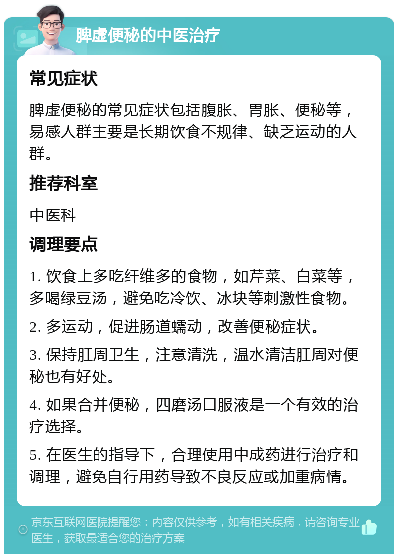 脾虚便秘的中医治疗 常见症状 脾虚便秘的常见症状包括腹胀、胃胀、便秘等，易感人群主要是长期饮食不规律、缺乏运动的人群。 推荐科室 中医科 调理要点 1. 饮食上多吃纤维多的食物，如芹菜、白菜等，多喝绿豆汤，避免吃冷饮、冰块等刺激性食物。 2. 多运动，促进肠道蠕动，改善便秘症状。 3. 保持肛周卫生，注意清洗，温水清洁肛周对便秘也有好处。 4. 如果合并便秘，四磨汤口服液是一个有效的治疗选择。 5. 在医生的指导下，合理使用中成药进行治疗和调理，避免自行用药导致不良反应或加重病情。