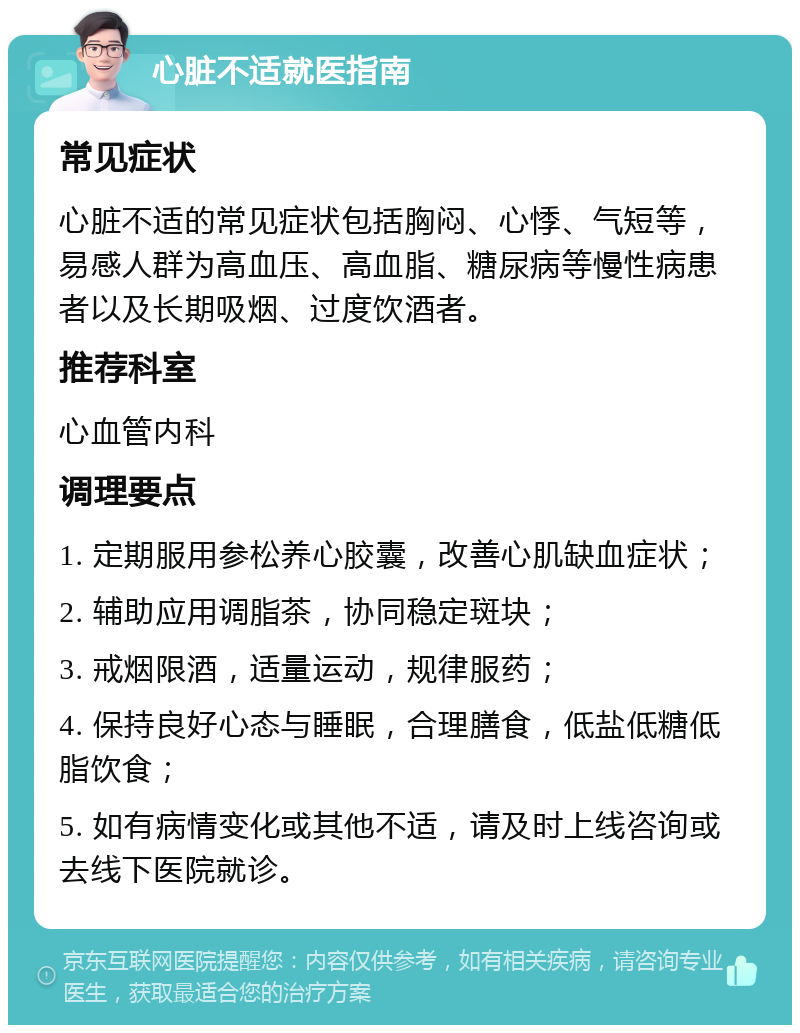 心脏不适就医指南 常见症状 心脏不适的常见症状包括胸闷、心悸、气短等，易感人群为高血压、高血脂、糖尿病等慢性病患者以及长期吸烟、过度饮酒者。 推荐科室 心血管内科 调理要点 1. 定期服用参松养心胶囊，改善心肌缺血症状； 2. 辅助应用调脂茶，协同稳定斑块； 3. 戒烟限酒，适量运动，规律服药； 4. 保持良好心态与睡眠，合理膳食，低盐低糖低脂饮食； 5. 如有病情变化或其他不适，请及时上线咨询或去线下医院就诊。