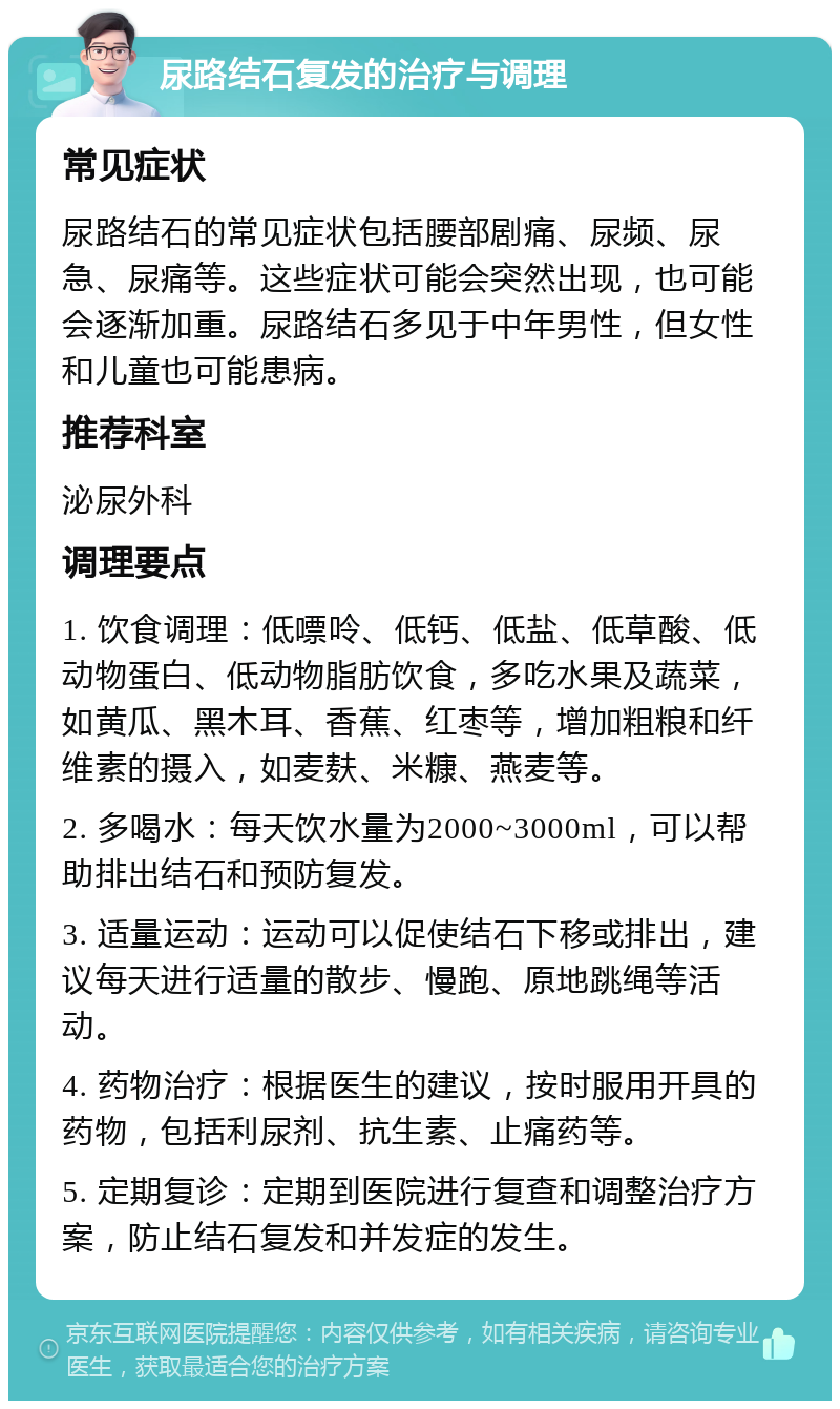 尿路结石复发的治疗与调理 常见症状 尿路结石的常见症状包括腰部剧痛、尿频、尿急、尿痛等。这些症状可能会突然出现，也可能会逐渐加重。尿路结石多见于中年男性，但女性和儿童也可能患病。 推荐科室 泌尿外科 调理要点 1. 饮食调理：低嘌呤、低钙、低盐、低草酸、低动物蛋白、低动物脂肪饮食，多吃水果及蔬菜，如黄瓜、黑木耳、香蕉、红枣等，增加粗粮和纤维素的摄入，如麦麸、米糠、燕麦等。 2. 多喝水：每天饮水量为2000~3000ml，可以帮助排出结石和预防复发。 3. 适量运动：运动可以促使结石下移或排出，建议每天进行适量的散步、慢跑、原地跳绳等活动。 4. 药物治疗：根据医生的建议，按时服用开具的药物，包括利尿剂、抗生素、止痛药等。 5. 定期复诊：定期到医院进行复查和调整治疗方案，防止结石复发和并发症的发生。