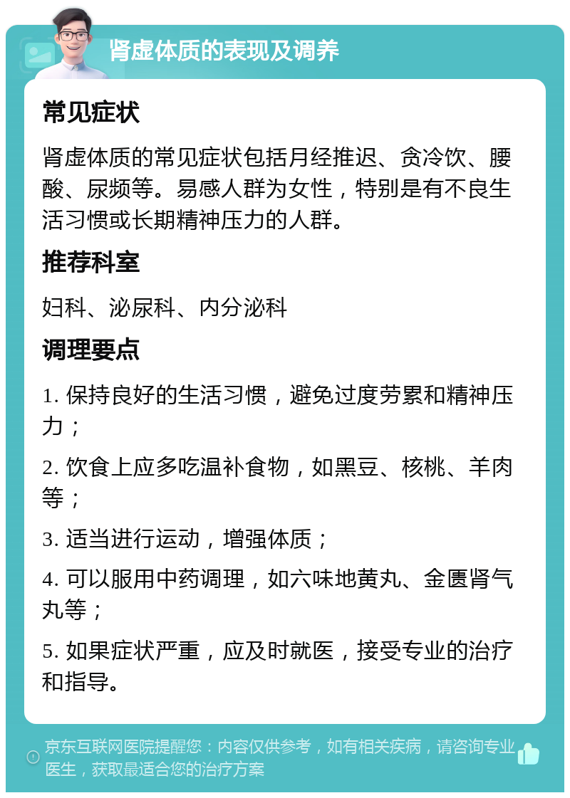 肾虚体质的表现及调养 常见症状 肾虚体质的常见症状包括月经推迟、贪冷饮、腰酸、尿频等。易感人群为女性，特别是有不良生活习惯或长期精神压力的人群。 推荐科室 妇科、泌尿科、内分泌科 调理要点 1. 保持良好的生活习惯，避免过度劳累和精神压力； 2. 饮食上应多吃温补食物，如黑豆、核桃、羊肉等； 3. 适当进行运动，增强体质； 4. 可以服用中药调理，如六味地黄丸、金匮肾气丸等； 5. 如果症状严重，应及时就医，接受专业的治疗和指导。