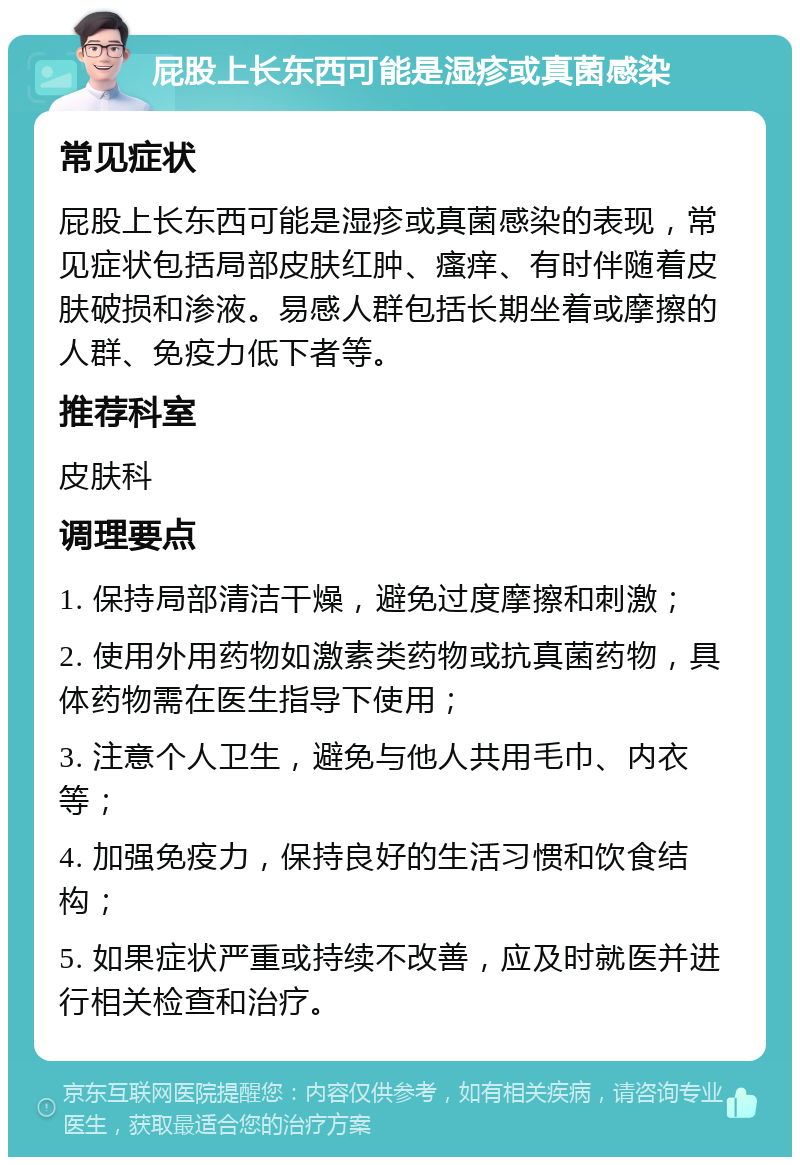 屁股上长东西可能是湿疹或真菌感染 常见症状 屁股上长东西可能是湿疹或真菌感染的表现，常见症状包括局部皮肤红肿、瘙痒、有时伴随着皮肤破损和渗液。易感人群包括长期坐着或摩擦的人群、免疫力低下者等。 推荐科室 皮肤科 调理要点 1. 保持局部清洁干燥，避免过度摩擦和刺激； 2. 使用外用药物如激素类药物或抗真菌药物，具体药物需在医生指导下使用； 3. 注意个人卫生，避免与他人共用毛巾、内衣等； 4. 加强免疫力，保持良好的生活习惯和饮食结构； 5. 如果症状严重或持续不改善，应及时就医并进行相关检查和治疗。