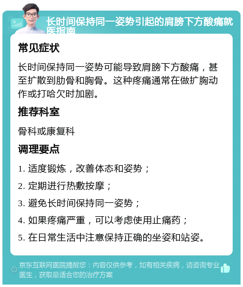 长时间保持同一姿势引起的肩膀下方酸痛就医指南 常见症状 长时间保持同一姿势可能导致肩膀下方酸痛，甚至扩散到肋骨和胸骨。这种疼痛通常在做扩胸动作或打哈欠时加剧。 推荐科室 骨科或康复科 调理要点 1. 适度锻炼，改善体态和姿势； 2. 定期进行热敷按摩； 3. 避免长时间保持同一姿势； 4. 如果疼痛严重，可以考虑使用止痛药； 5. 在日常生活中注意保持正确的坐姿和站姿。