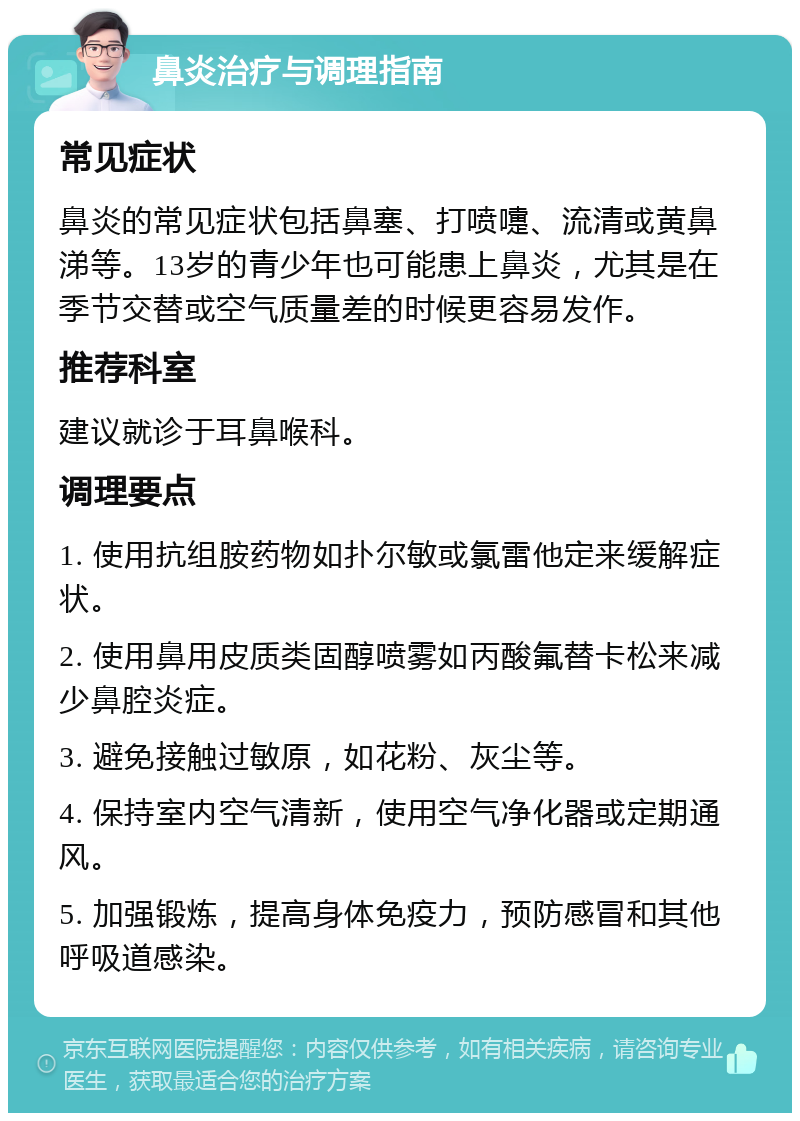 鼻炎治疗与调理指南 常见症状 鼻炎的常见症状包括鼻塞、打喷嚏、流清或黄鼻涕等。13岁的青少年也可能患上鼻炎，尤其是在季节交替或空气质量差的时候更容易发作。 推荐科室 建议就诊于耳鼻喉科。 调理要点 1. 使用抗组胺药物如扑尔敏或氯雷他定来缓解症状。 2. 使用鼻用皮质类固醇喷雾如丙酸氟替卡松来减少鼻腔炎症。 3. 避免接触过敏原，如花粉、灰尘等。 4. 保持室内空气清新，使用空气净化器或定期通风。 5. 加强锻炼，提高身体免疫力，预防感冒和其他呼吸道感染。