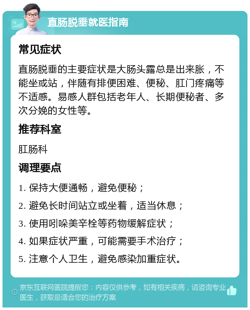 直肠脱垂就医指南 常见症状 直肠脱垂的主要症状是大肠头露总是出来胀，不能坐或站，伴随有排便困难、便秘、肛门疼痛等不适感。易感人群包括老年人、长期便秘者、多次分娩的女性等。 推荐科室 肛肠科 调理要点 1. 保持大便通畅，避免便秘； 2. 避免长时间站立或坐着，适当休息； 3. 使用吲哚美辛栓等药物缓解症状； 4. 如果症状严重，可能需要手术治疗； 5. 注意个人卫生，避免感染加重症状。