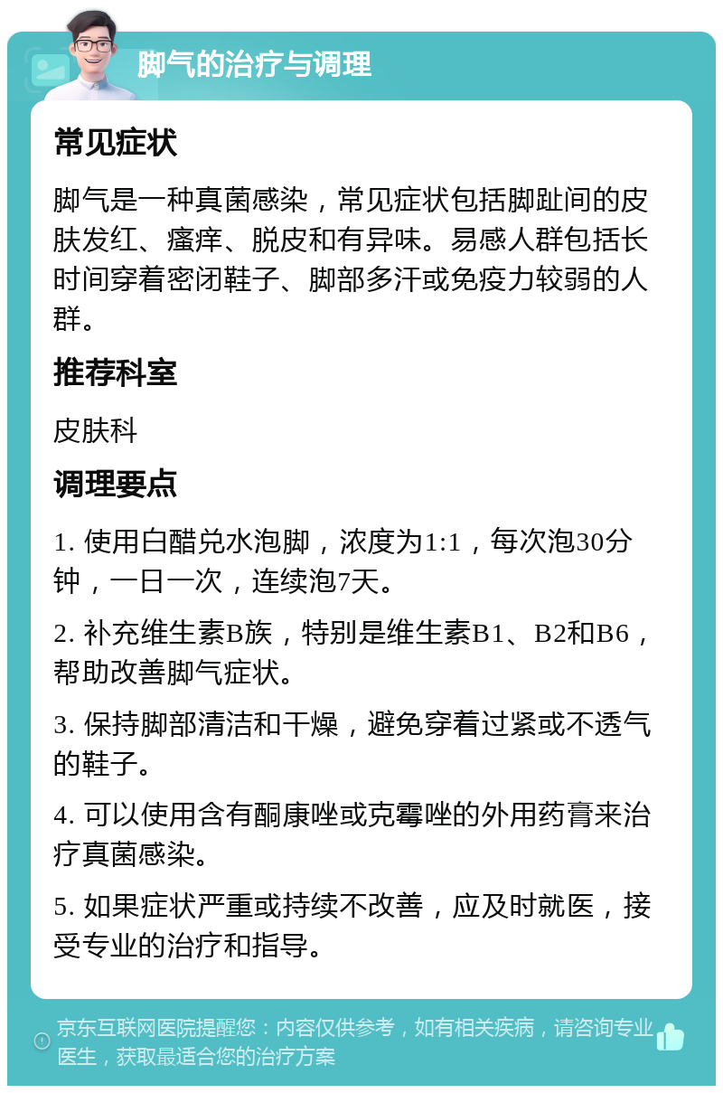 脚气的治疗与调理 常见症状 脚气是一种真菌感染，常见症状包括脚趾间的皮肤发红、瘙痒、脱皮和有异味。易感人群包括长时间穿着密闭鞋子、脚部多汗或免疫力较弱的人群。 推荐科室 皮肤科 调理要点 1. 使用白醋兑水泡脚，浓度为1:1，每次泡30分钟，一日一次，连续泡7天。 2. 补充维生素B族，特别是维生素B1、B2和B6，帮助改善脚气症状。 3. 保持脚部清洁和干燥，避免穿着过紧或不透气的鞋子。 4. 可以使用含有酮康唑或克霉唑的外用药膏来治疗真菌感染。 5. 如果症状严重或持续不改善，应及时就医，接受专业的治疗和指导。