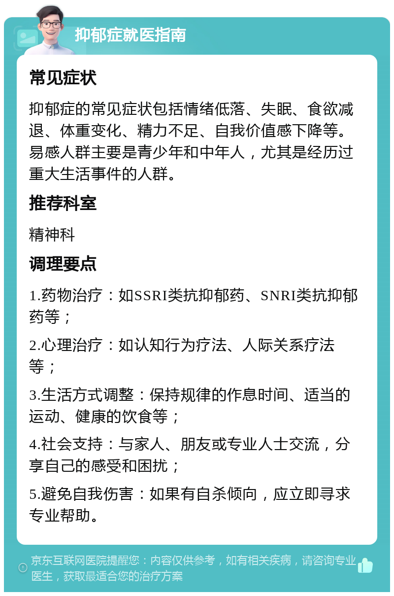 抑郁症就医指南 常见症状 抑郁症的常见症状包括情绪低落、失眠、食欲减退、体重变化、精力不足、自我价值感下降等。易感人群主要是青少年和中年人，尤其是经历过重大生活事件的人群。 推荐科室 精神科 调理要点 1.药物治疗：如SSRI类抗抑郁药、SNRI类抗抑郁药等； 2.心理治疗：如认知行为疗法、人际关系疗法等； 3.生活方式调整：保持规律的作息时间、适当的运动、健康的饮食等； 4.社会支持：与家人、朋友或专业人士交流，分享自己的感受和困扰； 5.避免自我伤害：如果有自杀倾向，应立即寻求专业帮助。