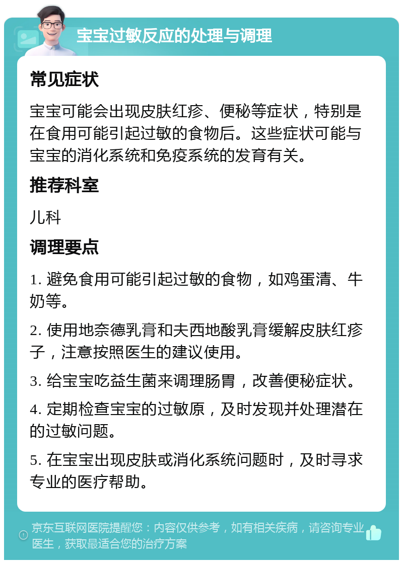 宝宝过敏反应的处理与调理 常见症状 宝宝可能会出现皮肤红疹、便秘等症状，特别是在食用可能引起过敏的食物后。这些症状可能与宝宝的消化系统和免疫系统的发育有关。 推荐科室 儿科 调理要点 1. 避免食用可能引起过敏的食物，如鸡蛋清、牛奶等。 2. 使用地奈德乳膏和夫西地酸乳膏缓解皮肤红疹子，注意按照医生的建议使用。 3. 给宝宝吃益生菌来调理肠胃，改善便秘症状。 4. 定期检查宝宝的过敏原，及时发现并处理潜在的过敏问题。 5. 在宝宝出现皮肤或消化系统问题时，及时寻求专业的医疗帮助。