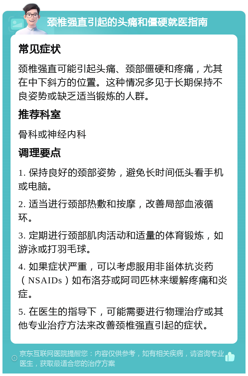 颈椎强直引起的头痛和僵硬就医指南 常见症状 颈椎强直可能引起头痛、颈部僵硬和疼痛，尤其在中下斜方的位置。这种情况多见于长期保持不良姿势或缺乏适当锻炼的人群。 推荐科室 骨科或神经内科 调理要点 1. 保持良好的颈部姿势，避免长时间低头看手机或电脑。 2. 适当进行颈部热敷和按摩，改善局部血液循环。 3. 定期进行颈部肌肉活动和适量的体育锻炼，如游泳或打羽毛球。 4. 如果症状严重，可以考虑服用非甾体抗炎药（NSAIDs）如布洛芬或阿司匹林来缓解疼痛和炎症。 5. 在医生的指导下，可能需要进行物理治疗或其他专业治疗方法来改善颈椎强直引起的症状。