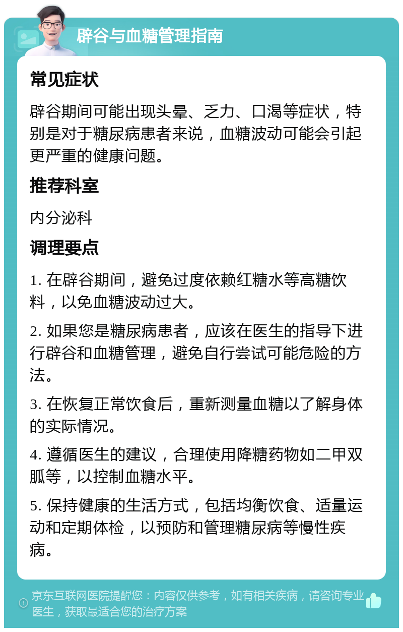 辟谷与血糖管理指南 常见症状 辟谷期间可能出现头晕、乏力、口渴等症状，特别是对于糖尿病患者来说，血糖波动可能会引起更严重的健康问题。 推荐科室 内分泌科 调理要点 1. 在辟谷期间，避免过度依赖红糖水等高糖饮料，以免血糖波动过大。 2. 如果您是糖尿病患者，应该在医生的指导下进行辟谷和血糖管理，避免自行尝试可能危险的方法。 3. 在恢复正常饮食后，重新测量血糖以了解身体的实际情况。 4. 遵循医生的建议，合理使用降糖药物如二甲双胍等，以控制血糖水平。 5. 保持健康的生活方式，包括均衡饮食、适量运动和定期体检，以预防和管理糖尿病等慢性疾病。