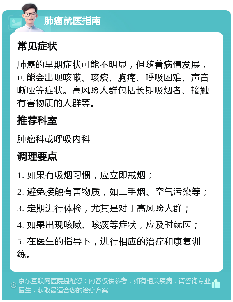 肺癌就医指南 常见症状 肺癌的早期症状可能不明显，但随着病情发展，可能会出现咳嗽、咳痰、胸痛、呼吸困难、声音嘶哑等症状。高风险人群包括长期吸烟者、接触有害物质的人群等。 推荐科室 肿瘤科或呼吸内科 调理要点 1. 如果有吸烟习惯，应立即戒烟； 2. 避免接触有害物质，如二手烟、空气污染等； 3. 定期进行体检，尤其是对于高风险人群； 4. 如果出现咳嗽、咳痰等症状，应及时就医； 5. 在医生的指导下，进行相应的治疗和康复训练。