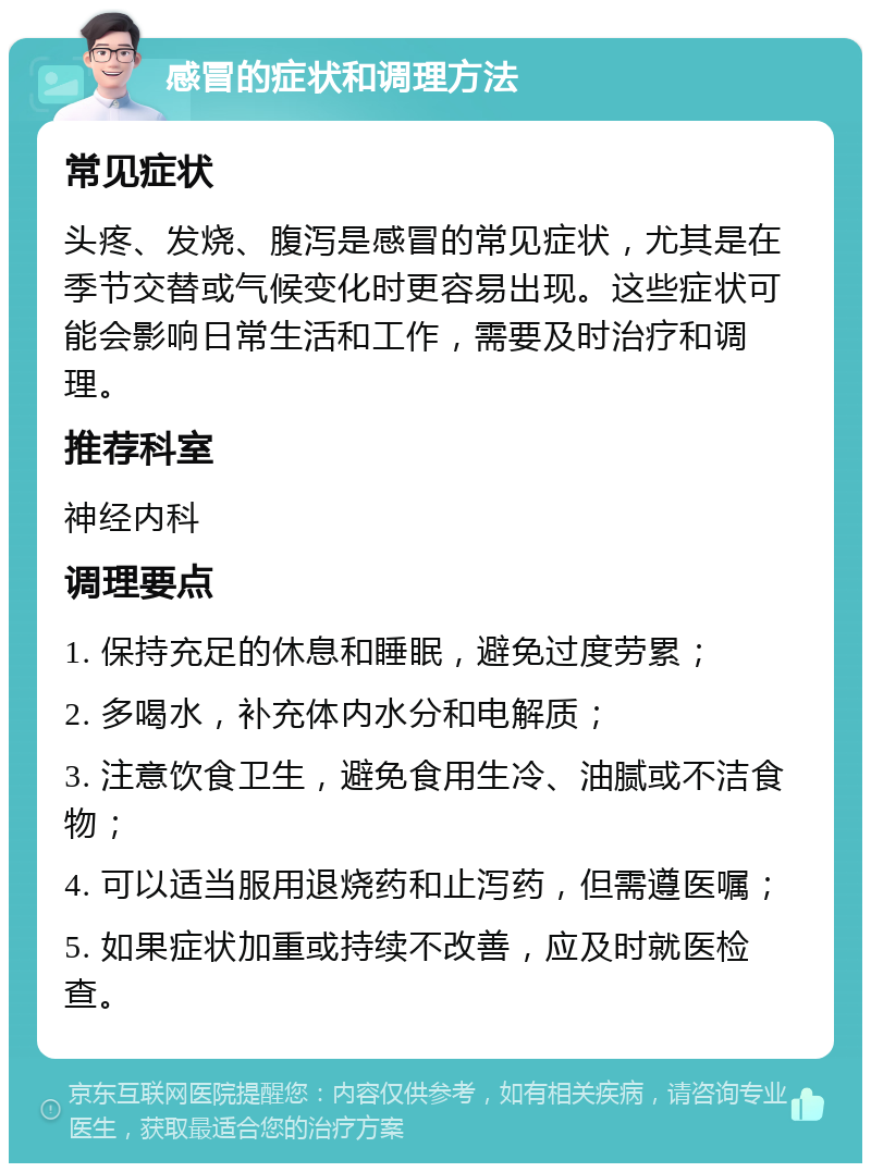 感冒的症状和调理方法 常见症状 头疼、发烧、腹泻是感冒的常见症状，尤其是在季节交替或气候变化时更容易出现。这些症状可能会影响日常生活和工作，需要及时治疗和调理。 推荐科室 神经内科 调理要点 1. 保持充足的休息和睡眠，避免过度劳累； 2. 多喝水，补充体内水分和电解质； 3. 注意饮食卫生，避免食用生冷、油腻或不洁食物； 4. 可以适当服用退烧药和止泻药，但需遵医嘱； 5. 如果症状加重或持续不改善，应及时就医检查。