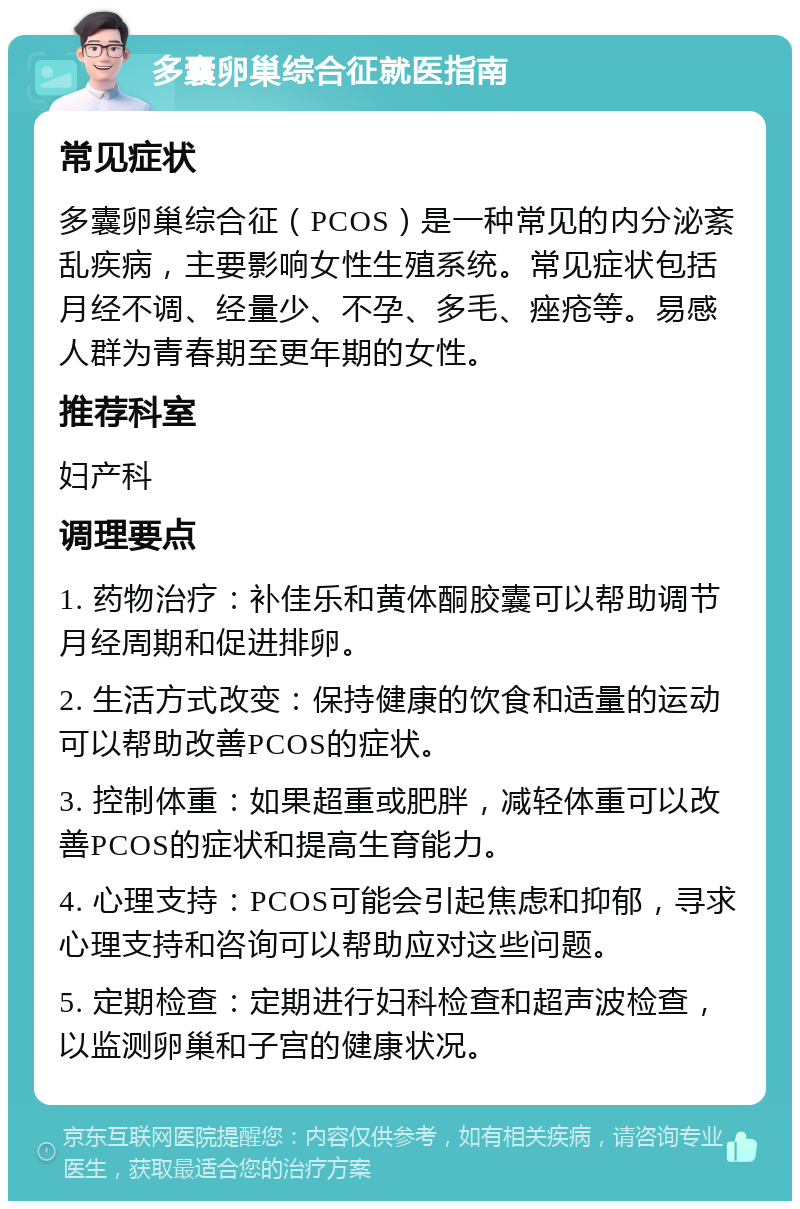 多囊卵巢综合征就医指南 常见症状 多囊卵巢综合征（PCOS）是一种常见的内分泌紊乱疾病，主要影响女性生殖系统。常见症状包括月经不调、经量少、不孕、多毛、痤疮等。易感人群为青春期至更年期的女性。 推荐科室 妇产科 调理要点 1. 药物治疗：补佳乐和黄体酮胶囊可以帮助调节月经周期和促进排卵。 2. 生活方式改变：保持健康的饮食和适量的运动可以帮助改善PCOS的症状。 3. 控制体重：如果超重或肥胖，减轻体重可以改善PCOS的症状和提高生育能力。 4. 心理支持：PCOS可能会引起焦虑和抑郁，寻求心理支持和咨询可以帮助应对这些问题。 5. 定期检查：定期进行妇科检查和超声波检查，以监测卵巢和子宫的健康状况。