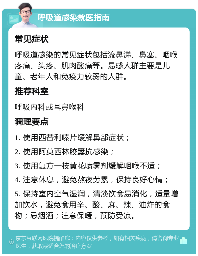 呼吸道感染就医指南 常见症状 呼吸道感染的常见症状包括流鼻涕、鼻塞、咽喉疼痛、头疼、肌肉酸痛等。易感人群主要是儿童、老年人和免疫力较弱的人群。 推荐科室 呼吸内科或耳鼻喉科 调理要点 1. 使用西替利嗪片缓解鼻部症状； 2. 使用阿莫西林胶囊抗感染； 3. 使用复方一枝黄花喷雾剂缓解咽喉不适； 4. 注意休息，避免熬夜劳累，保持良好心情； 5. 保持室内空气湿润，清淡饮食易消化，适量增加饮水，避免食用辛、酸、麻、辣、油炸的食物；忌烟酒；注意保暖，预防受凉。