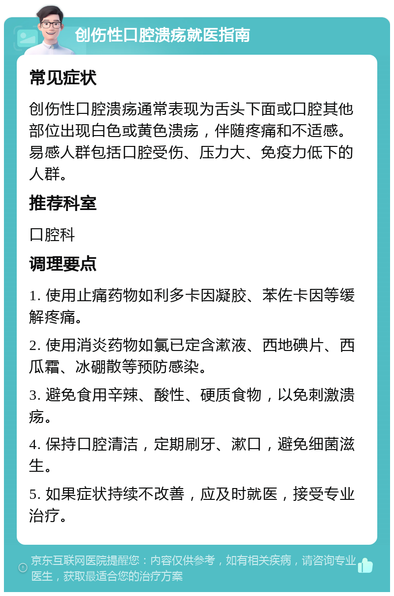 创伤性口腔溃疡就医指南 常见症状 创伤性口腔溃疡通常表现为舌头下面或口腔其他部位出现白色或黄色溃疡，伴随疼痛和不适感。易感人群包括口腔受伤、压力大、免疫力低下的人群。 推荐科室 口腔科 调理要点 1. 使用止痛药物如利多卡因凝胶、苯佐卡因等缓解疼痛。 2. 使用消炎药物如氯已定含漱液、西地碘片、西瓜霜、冰硼散等预防感染。 3. 避免食用辛辣、酸性、硬质食物，以免刺激溃疡。 4. 保持口腔清洁，定期刷牙、漱口，避免细菌滋生。 5. 如果症状持续不改善，应及时就医，接受专业治疗。