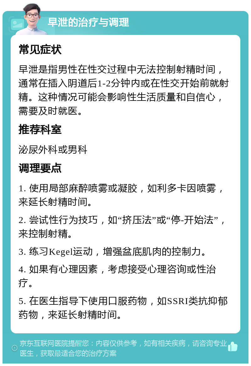 早泄的治疗与调理 常见症状 早泄是指男性在性交过程中无法控制射精时间，通常在插入阴道后1-2分钟内或在性交开始前就射精。这种情况可能会影响性生活质量和自信心，需要及时就医。 推荐科室 泌尿外科或男科 调理要点 1. 使用局部麻醉喷雾或凝胶，如利多卡因喷雾，来延长射精时间。 2. 尝试性行为技巧，如“挤压法”或“停-开始法”，来控制射精。 3. 练习Kegel运动，增强盆底肌肉的控制力。 4. 如果有心理因素，考虑接受心理咨询或性治疗。 5. 在医生指导下使用口服药物，如SSRI类抗抑郁药物，来延长射精时间。