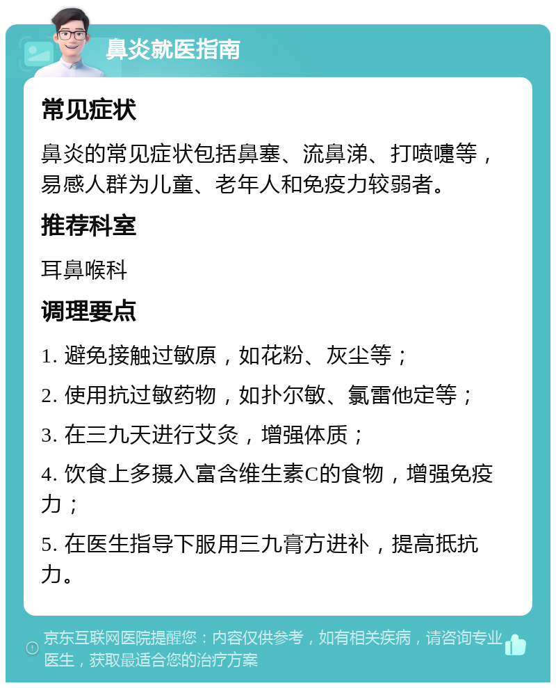 鼻炎就医指南 常见症状 鼻炎的常见症状包括鼻塞、流鼻涕、打喷嚏等，易感人群为儿童、老年人和免疫力较弱者。 推荐科室 耳鼻喉科 调理要点 1. 避免接触过敏原，如花粉、灰尘等； 2. 使用抗过敏药物，如扑尔敏、氯雷他定等； 3. 在三九天进行艾灸，增强体质； 4. 饮食上多摄入富含维生素C的食物，增强免疫力； 5. 在医生指导下服用三九膏方进补，提高抵抗力。