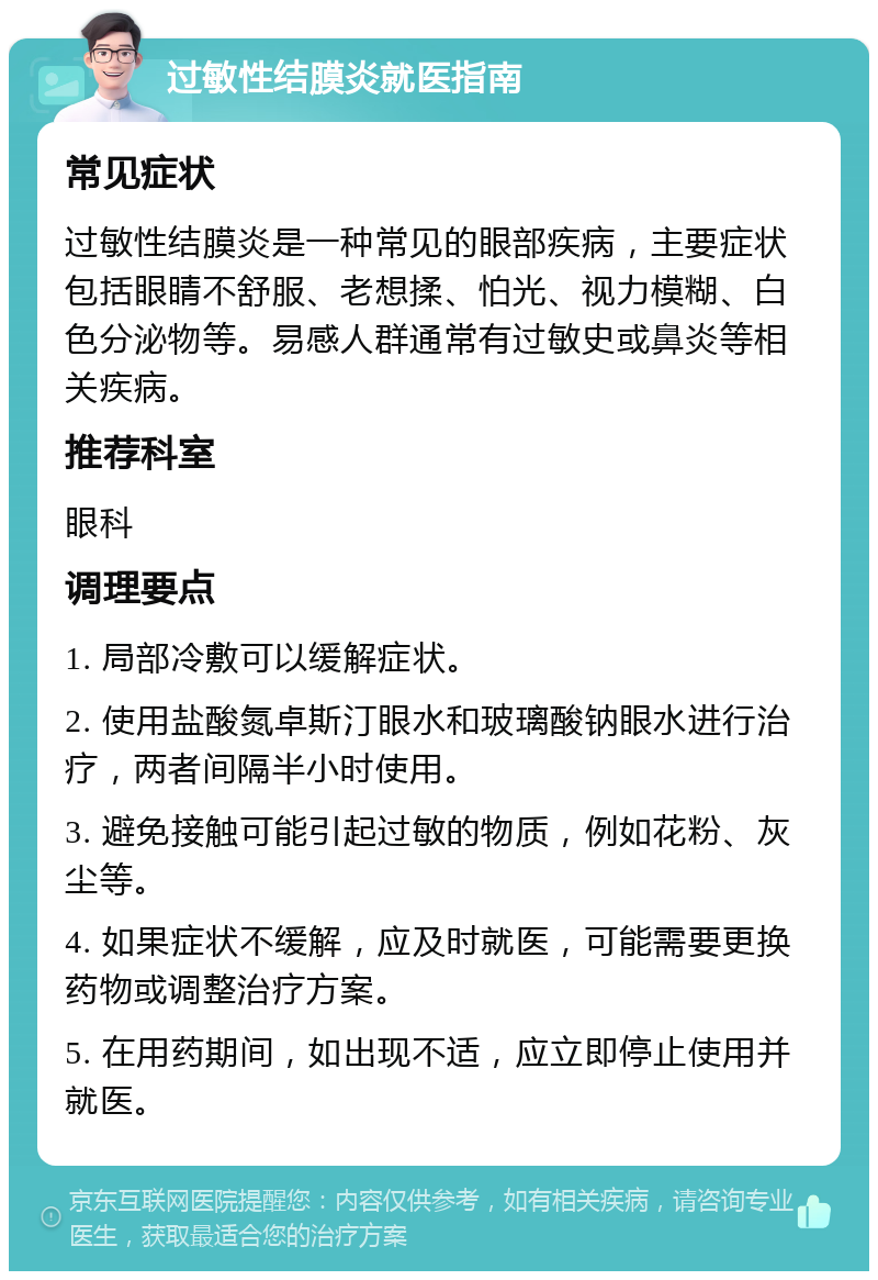 过敏性结膜炎就医指南 常见症状 过敏性结膜炎是一种常见的眼部疾病，主要症状包括眼睛不舒服、老想揉、怕光、视力模糊、白色分泌物等。易感人群通常有过敏史或鼻炎等相关疾病。 推荐科室 眼科 调理要点 1. 局部冷敷可以缓解症状。 2. 使用盐酸氮卓斯汀眼水和玻璃酸钠眼水进行治疗，两者间隔半小时使用。 3. 避免接触可能引起过敏的物质，例如花粉、灰尘等。 4. 如果症状不缓解，应及时就医，可能需要更换药物或调整治疗方案。 5. 在用药期间，如出现不适，应立即停止使用并就医。