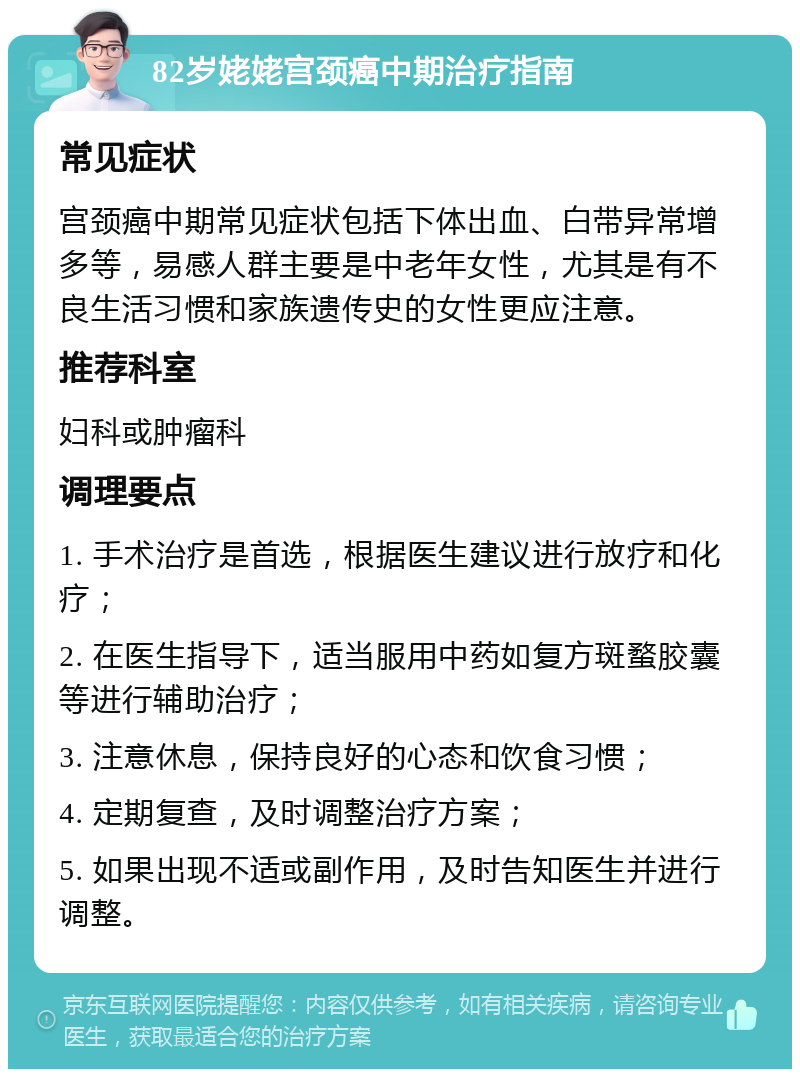 82岁姥姥宫颈癌中期治疗指南 常见症状 宫颈癌中期常见症状包括下体出血、白带异常增多等，易感人群主要是中老年女性，尤其是有不良生活习惯和家族遗传史的女性更应注意。 推荐科室 妇科或肿瘤科 调理要点 1. 手术治疗是首选，根据医生建议进行放疗和化疗； 2. 在医生指导下，适当服用中药如复方斑蝥胶囊等进行辅助治疗； 3. 注意休息，保持良好的心态和饮食习惯； 4. 定期复查，及时调整治疗方案； 5. 如果出现不适或副作用，及时告知医生并进行调整。