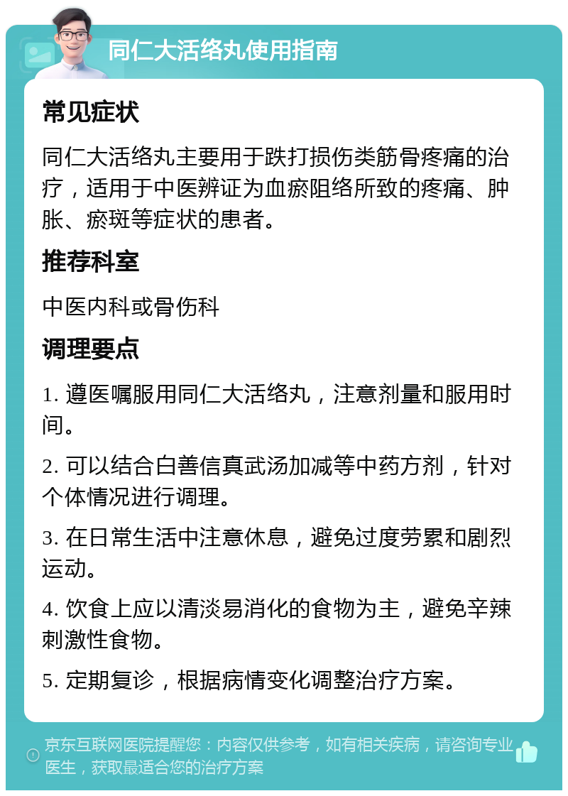 同仁大活络丸使用指南 常见症状 同仁大活络丸主要用于跌打损伤类筋骨疼痛的治疗，适用于中医辨证为血瘀阻络所致的疼痛、肿胀、瘀斑等症状的患者。 推荐科室 中医内科或骨伤科 调理要点 1. 遵医嘱服用同仁大活络丸，注意剂量和服用时间。 2. 可以结合白善信真武汤加减等中药方剂，针对个体情况进行调理。 3. 在日常生活中注意休息，避免过度劳累和剧烈运动。 4. 饮食上应以清淡易消化的食物为主，避免辛辣刺激性食物。 5. 定期复诊，根据病情变化调整治疗方案。