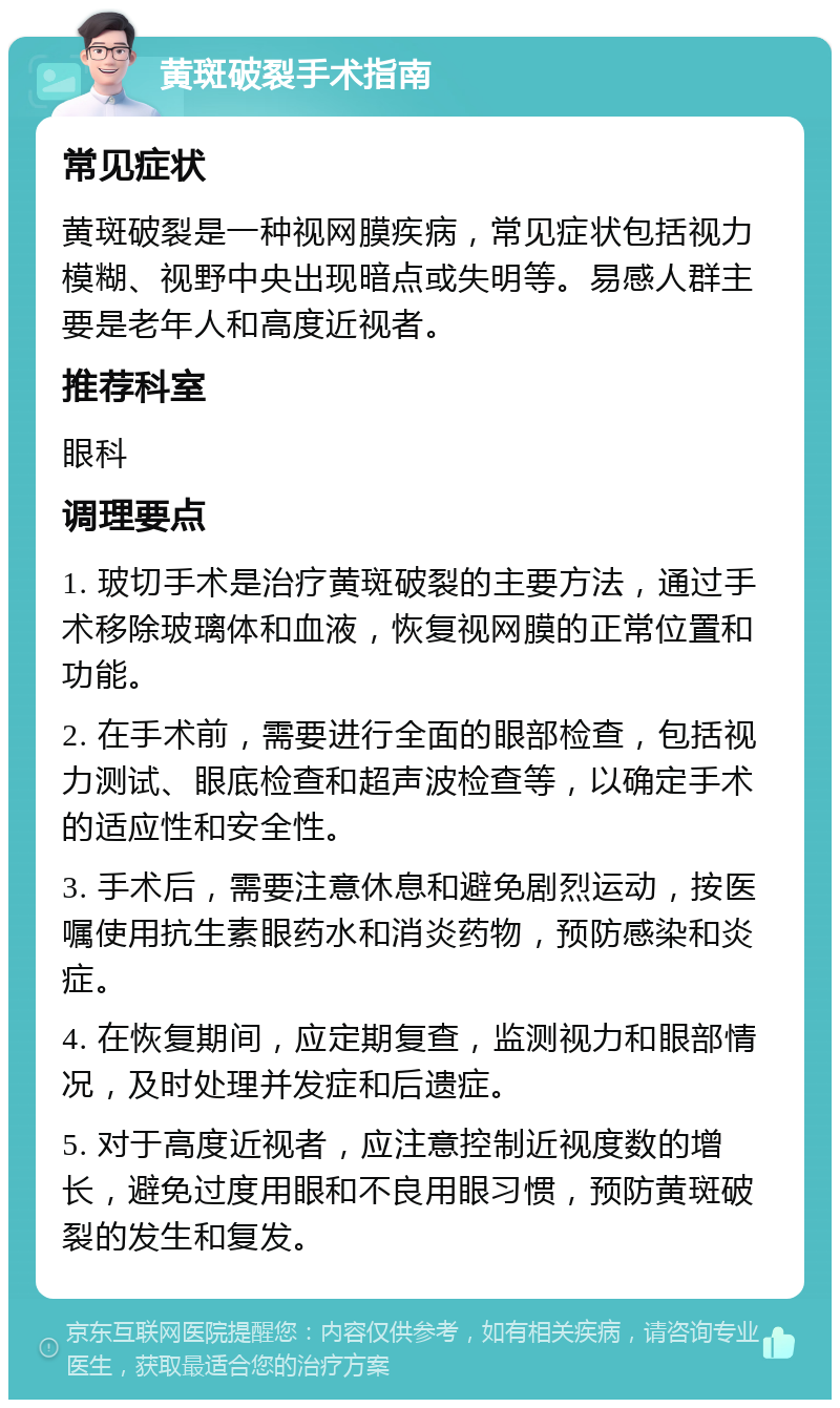 黄斑破裂手术指南 常见症状 黄斑破裂是一种视网膜疾病，常见症状包括视力模糊、视野中央出现暗点或失明等。易感人群主要是老年人和高度近视者。 推荐科室 眼科 调理要点 1. 玻切手术是治疗黄斑破裂的主要方法，通过手术移除玻璃体和血液，恢复视网膜的正常位置和功能。 2. 在手术前，需要进行全面的眼部检查，包括视力测试、眼底检查和超声波检查等，以确定手术的适应性和安全性。 3. 手术后，需要注意休息和避免剧烈运动，按医嘱使用抗生素眼药水和消炎药物，预防感染和炎症。 4. 在恢复期间，应定期复查，监测视力和眼部情况，及时处理并发症和后遗症。 5. 对于高度近视者，应注意控制近视度数的增长，避免过度用眼和不良用眼习惯，预防黄斑破裂的发生和复发。