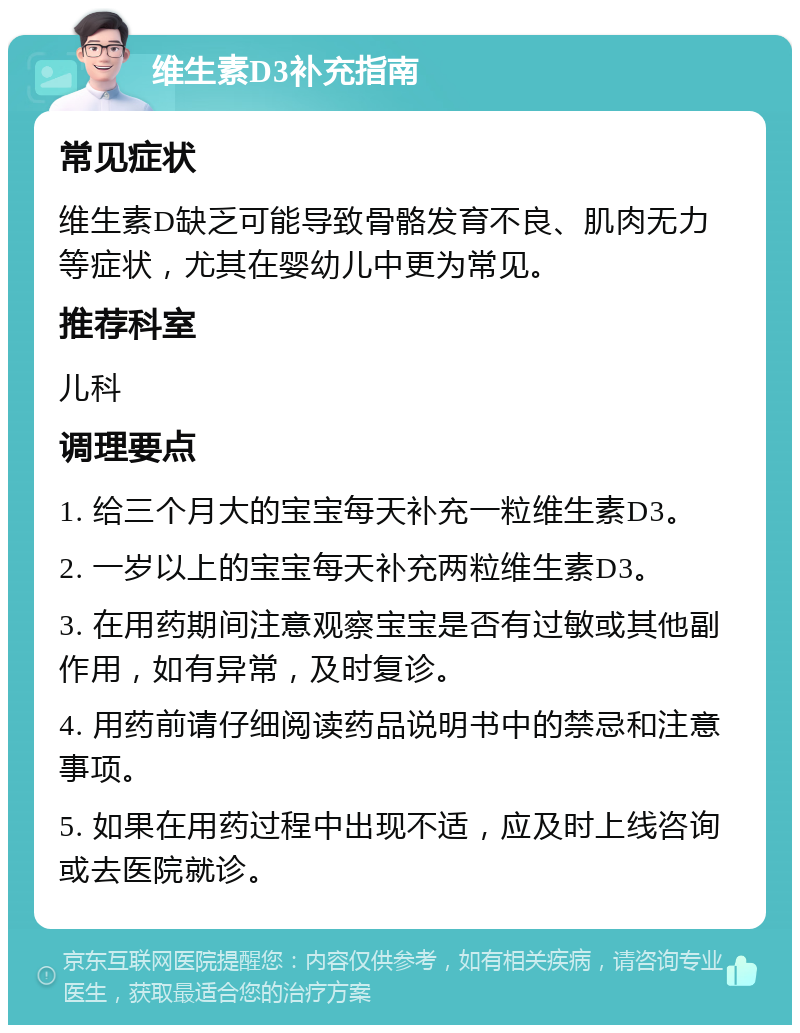 维生素D3补充指南 常见症状 维生素D缺乏可能导致骨骼发育不良、肌肉无力等症状，尤其在婴幼儿中更为常见。 推荐科室 儿科 调理要点 1. 给三个月大的宝宝每天补充一粒维生素D3。 2. 一岁以上的宝宝每天补充两粒维生素D3。 3. 在用药期间注意观察宝宝是否有过敏或其他副作用，如有异常，及时复诊。 4. 用药前请仔细阅读药品说明书中的禁忌和注意事项。 5. 如果在用药过程中出现不适，应及时上线咨询或去医院就诊。