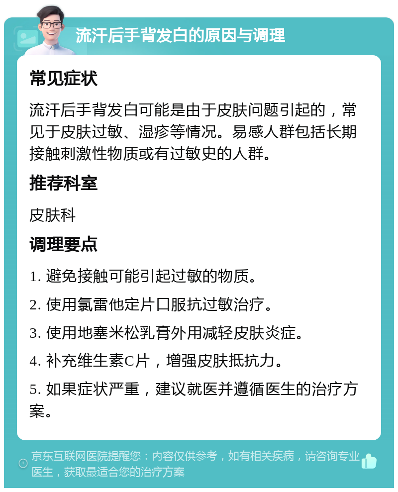 流汗后手背发白的原因与调理 常见症状 流汗后手背发白可能是由于皮肤问题引起的，常见于皮肤过敏、湿疹等情况。易感人群包括长期接触刺激性物质或有过敏史的人群。 推荐科室 皮肤科 调理要点 1. 避免接触可能引起过敏的物质。 2. 使用氯雷他定片口服抗过敏治疗。 3. 使用地塞米松乳膏外用减轻皮肤炎症。 4. 补充维生素C片，增强皮肤抵抗力。 5. 如果症状严重，建议就医并遵循医生的治疗方案。