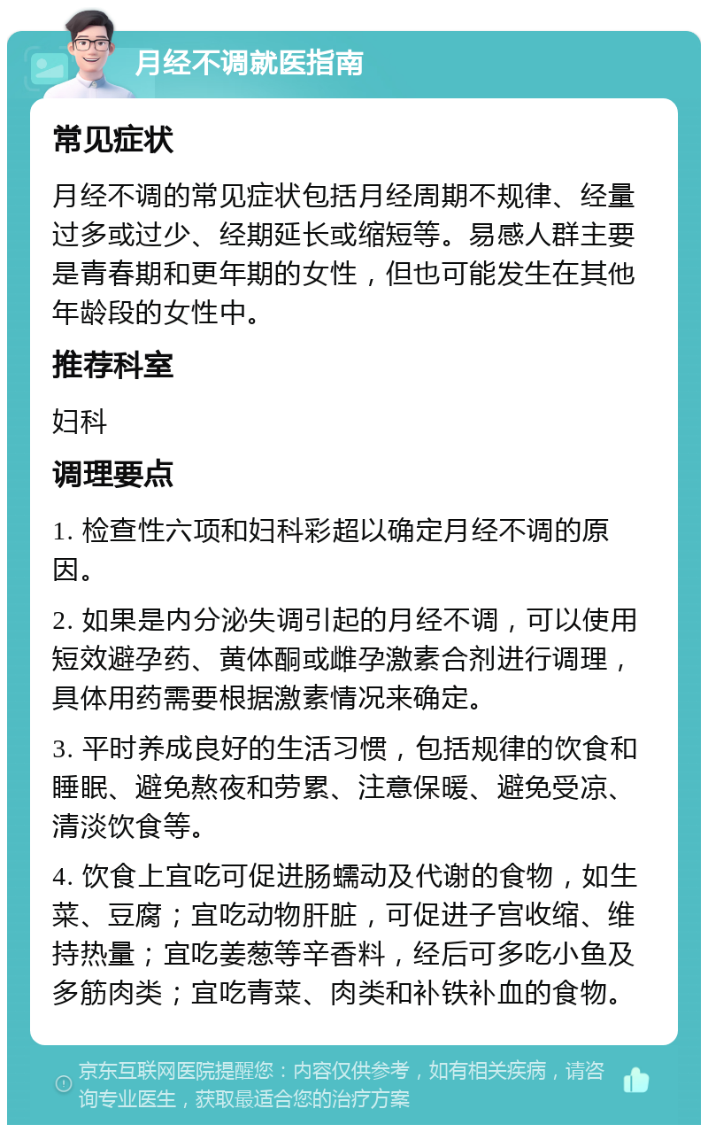 月经不调就医指南 常见症状 月经不调的常见症状包括月经周期不规律、经量过多或过少、经期延长或缩短等。易感人群主要是青春期和更年期的女性，但也可能发生在其他年龄段的女性中。 推荐科室 妇科 调理要点 1. 检查性六项和妇科彩超以确定月经不调的原因。 2. 如果是内分泌失调引起的月经不调，可以使用短效避孕药、黄体酮或雌孕激素合剂进行调理，具体用药需要根据激素情况来确定。 3. 平时养成良好的生活习惯，包括规律的饮食和睡眠、避免熬夜和劳累、注意保暖、避免受凉、清淡饮食等。 4. 饮食上宜吃可促进肠蠕动及代谢的食物，如生菜、豆腐；宜吃动物肝脏，可促进子宫收缩、维持热量；宜吃姜葱等辛香料，经后可多吃小鱼及多筋肉类；宜吃青菜、肉类和补铁补血的食物。