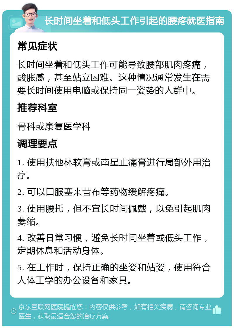 长时间坐着和低头工作引起的腰疼就医指南 常见症状 长时间坐着和低头工作可能导致腰部肌肉疼痛，酸胀感，甚至站立困难。这种情况通常发生在需要长时间使用电脑或保持同一姿势的人群中。 推荐科室 骨科或康复医学科 调理要点 1. 使用扶他林软膏或南星止痛膏进行局部外用治疗。 2. 可以口服塞来昔布等药物缓解疼痛。 3. 使用腰托，但不宜长时间佩戴，以免引起肌肉萎缩。 4. 改善日常习惯，避免长时间坐着或低头工作，定期休息和活动身体。 5. 在工作时，保持正确的坐姿和站姿，使用符合人体工学的办公设备和家具。