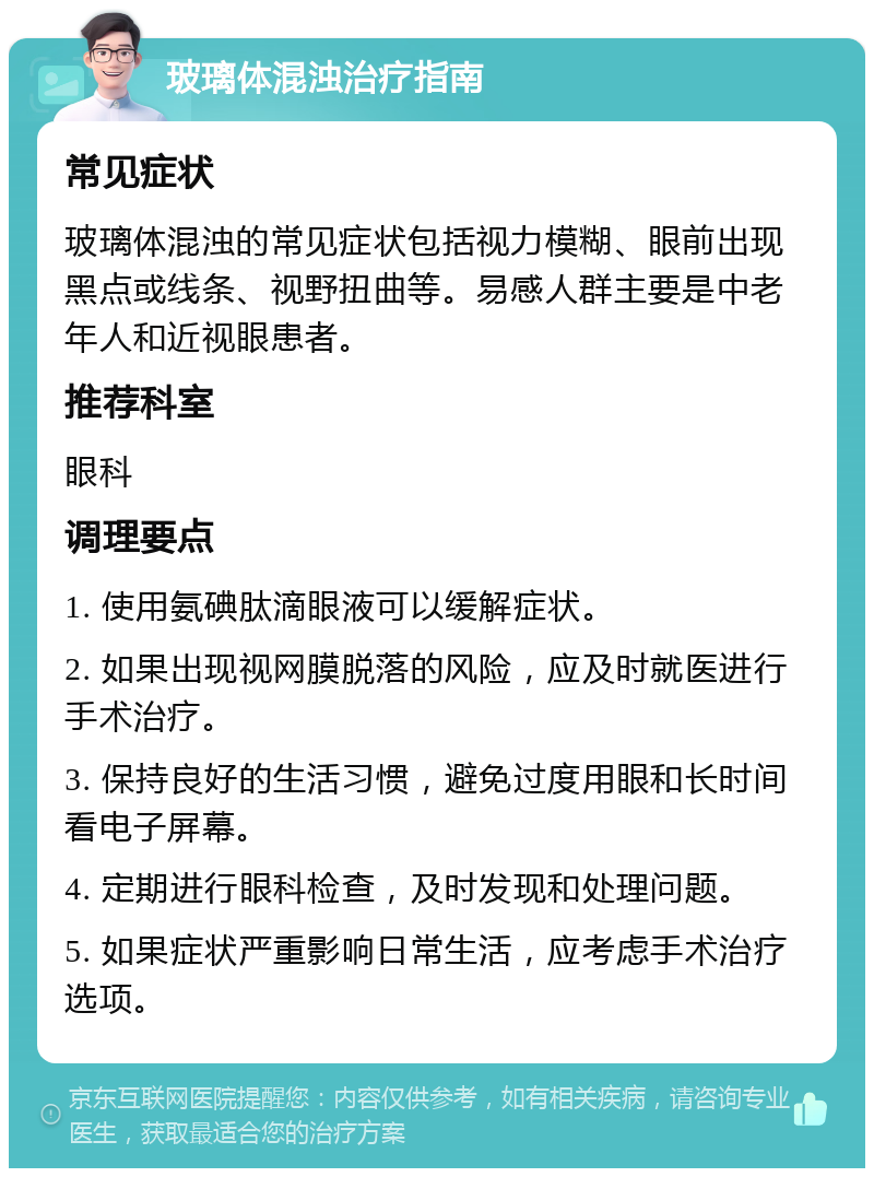 玻璃体混浊治疗指南 常见症状 玻璃体混浊的常见症状包括视力模糊、眼前出现黑点或线条、视野扭曲等。易感人群主要是中老年人和近视眼患者。 推荐科室 眼科 调理要点 1. 使用氨碘肽滴眼液可以缓解症状。 2. 如果出现视网膜脱落的风险，应及时就医进行手术治疗。 3. 保持良好的生活习惯，避免过度用眼和长时间看电子屏幕。 4. 定期进行眼科检查，及时发现和处理问题。 5. 如果症状严重影响日常生活，应考虑手术治疗选项。