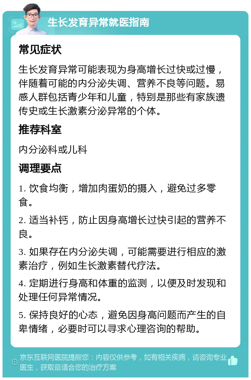 生长发育异常就医指南 常见症状 生长发育异常可能表现为身高增长过快或过慢，伴随着可能的内分泌失调、营养不良等问题。易感人群包括青少年和儿童，特别是那些有家族遗传史或生长激素分泌异常的个体。 推荐科室 内分泌科或儿科 调理要点 1. 饮食均衡，增加肉蛋奶的摄入，避免过多零食。 2. 适当补钙，防止因身高增长过快引起的营养不良。 3. 如果存在内分泌失调，可能需要进行相应的激素治疗，例如生长激素替代疗法。 4. 定期进行身高和体重的监测，以便及时发现和处理任何异常情况。 5. 保持良好的心态，避免因身高问题而产生的自卑情绪，必要时可以寻求心理咨询的帮助。