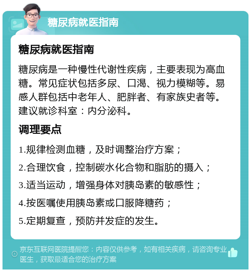 糖尿病就医指南 糖尿病就医指南 糖尿病是一种慢性代谢性疾病，主要表现为高血糖。常见症状包括多尿、口渴、视力模糊等。易感人群包括中老年人、肥胖者、有家族史者等。建议就诊科室：内分泌科。 调理要点 1.规律检测血糖，及时调整治疗方案； 2.合理饮食，控制碳水化合物和脂肪的摄入； 3.适当运动，增强身体对胰岛素的敏感性； 4.按医嘱使用胰岛素或口服降糖药； 5.定期复查，预防并发症的发生。