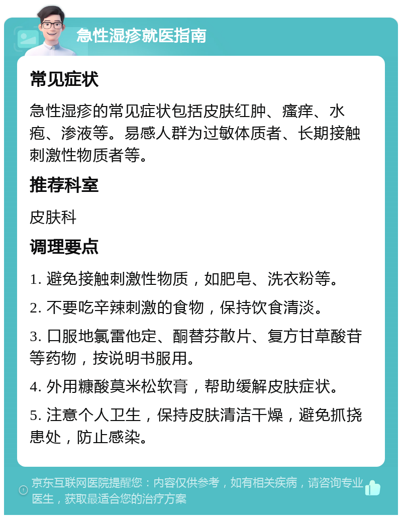 急性湿疹就医指南 常见症状 急性湿疹的常见症状包括皮肤红肿、瘙痒、水疱、渗液等。易感人群为过敏体质者、长期接触刺激性物质者等。 推荐科室 皮肤科 调理要点 1. 避免接触刺激性物质，如肥皂、洗衣粉等。 2. 不要吃辛辣刺激的食物，保持饮食清淡。 3. 口服地氯雷他定、酮替芬散片、复方甘草酸苷等药物，按说明书服用。 4. 外用糠酸莫米松软膏，帮助缓解皮肤症状。 5. 注意个人卫生，保持皮肤清洁干燥，避免抓挠患处，防止感染。