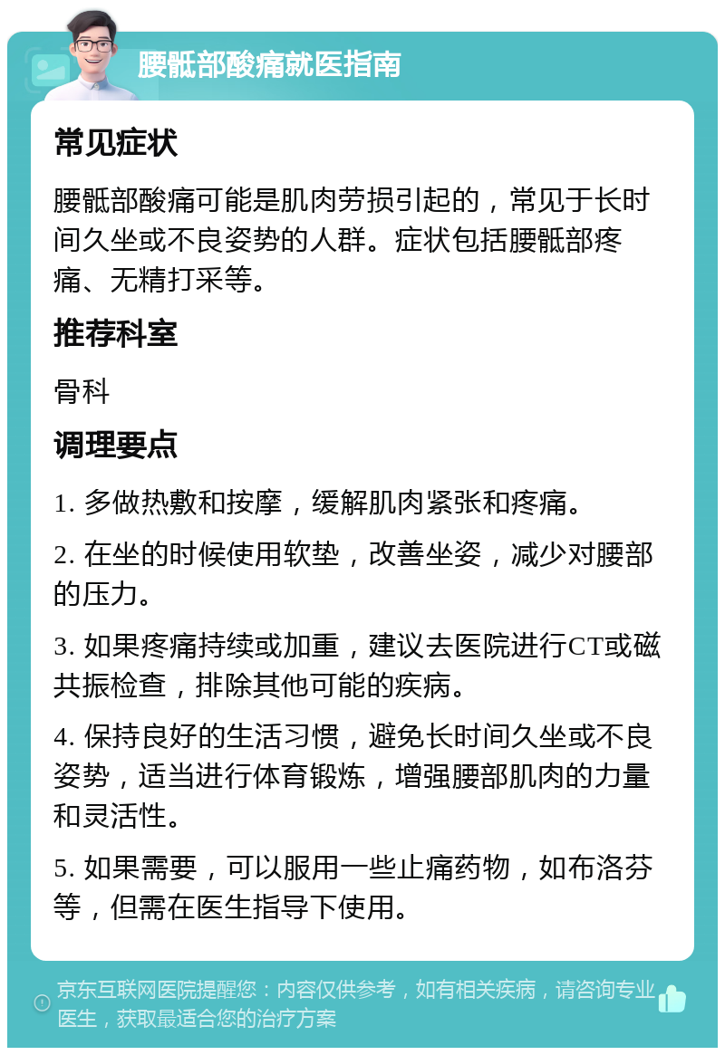 腰骶部酸痛就医指南 常见症状 腰骶部酸痛可能是肌肉劳损引起的，常见于长时间久坐或不良姿势的人群。症状包括腰骶部疼痛、无精打采等。 推荐科室 骨科 调理要点 1. 多做热敷和按摩，缓解肌肉紧张和疼痛。 2. 在坐的时候使用软垫，改善坐姿，减少对腰部的压力。 3. 如果疼痛持续或加重，建议去医院进行CT或磁共振检查，排除其他可能的疾病。 4. 保持良好的生活习惯，避免长时间久坐或不良姿势，适当进行体育锻炼，增强腰部肌肉的力量和灵活性。 5. 如果需要，可以服用一些止痛药物，如布洛芬等，但需在医生指导下使用。