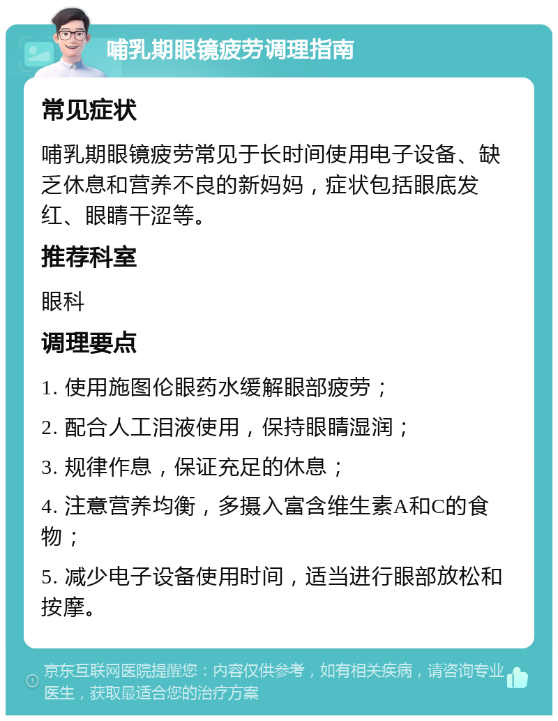 哺乳期眼镜疲劳调理指南 常见症状 哺乳期眼镜疲劳常见于长时间使用电子设备、缺乏休息和营养不良的新妈妈，症状包括眼底发红、眼睛干涩等。 推荐科室 眼科 调理要点 1. 使用施图伦眼药水缓解眼部疲劳； 2. 配合人工泪液使用，保持眼睛湿润； 3. 规律作息，保证充足的休息； 4. 注意营养均衡，多摄入富含维生素A和C的食物； 5. 减少电子设备使用时间，适当进行眼部放松和按摩。