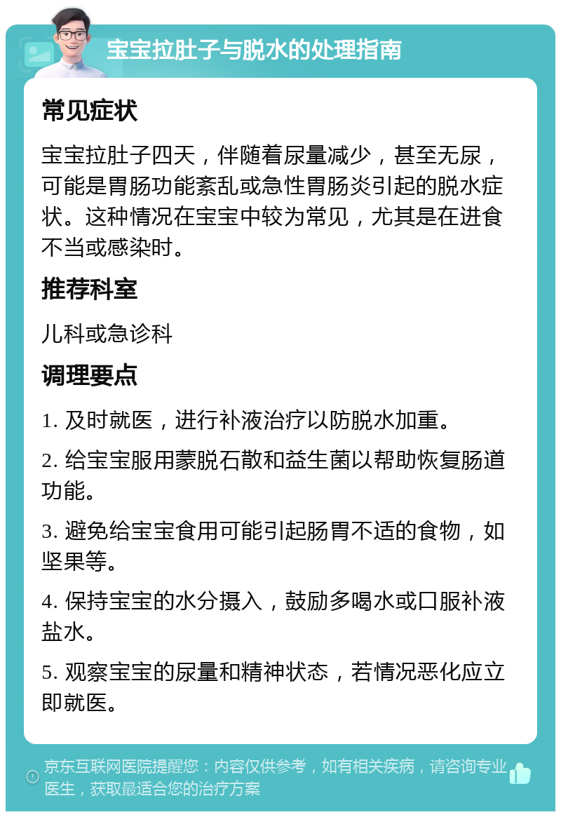 宝宝拉肚子与脱水的处理指南 常见症状 宝宝拉肚子四天，伴随着尿量减少，甚至无尿，可能是胃肠功能紊乱或急性胃肠炎引起的脱水症状。这种情况在宝宝中较为常见，尤其是在进食不当或感染时。 推荐科室 儿科或急诊科 调理要点 1. 及时就医，进行补液治疗以防脱水加重。 2. 给宝宝服用蒙脱石散和益生菌以帮助恢复肠道功能。 3. 避免给宝宝食用可能引起肠胃不适的食物，如坚果等。 4. 保持宝宝的水分摄入，鼓励多喝水或口服补液盐水。 5. 观察宝宝的尿量和精神状态，若情况恶化应立即就医。